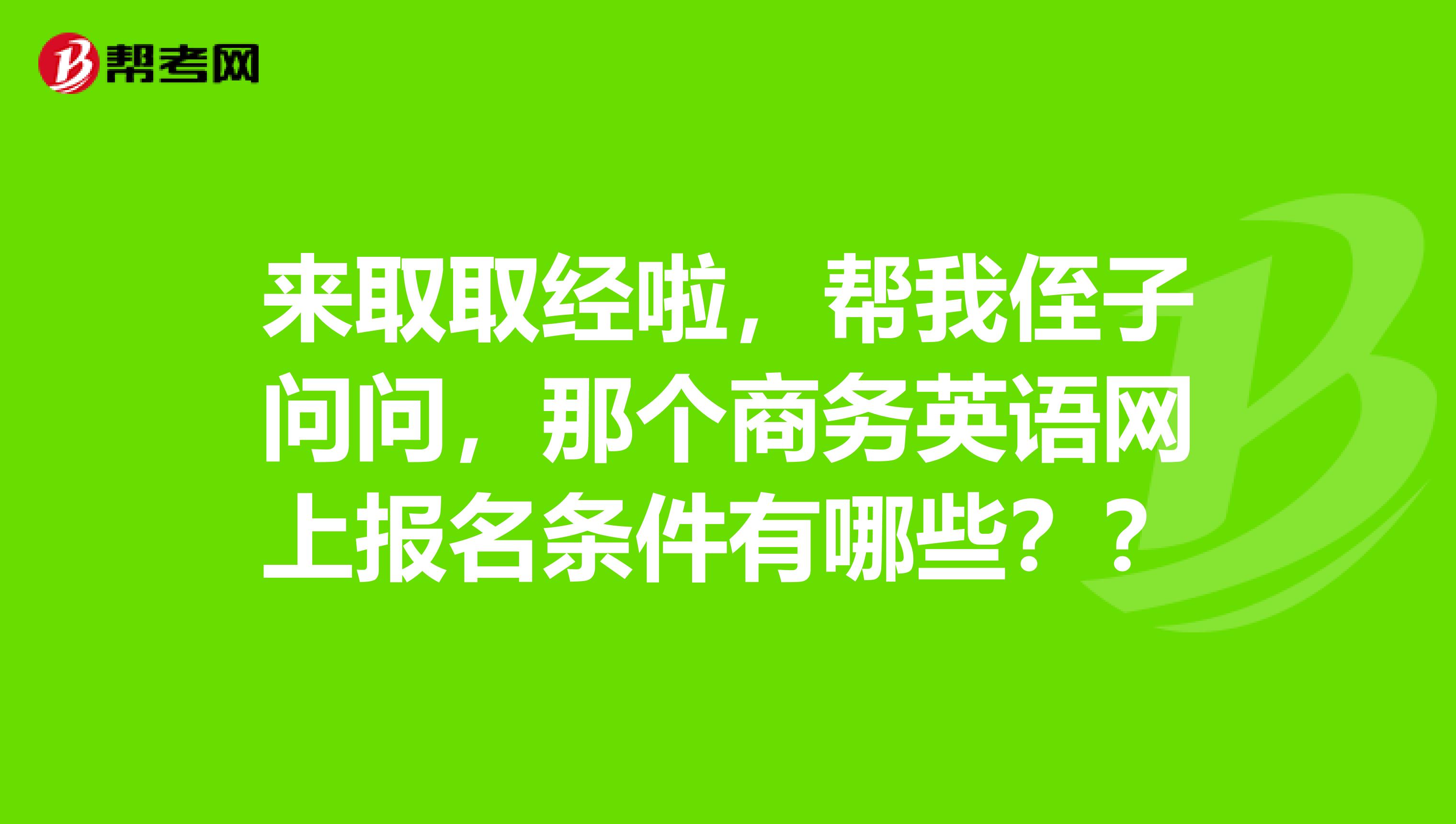 来取取经啦，帮我侄子问问，那个商务英语网上报名条件有哪些？？