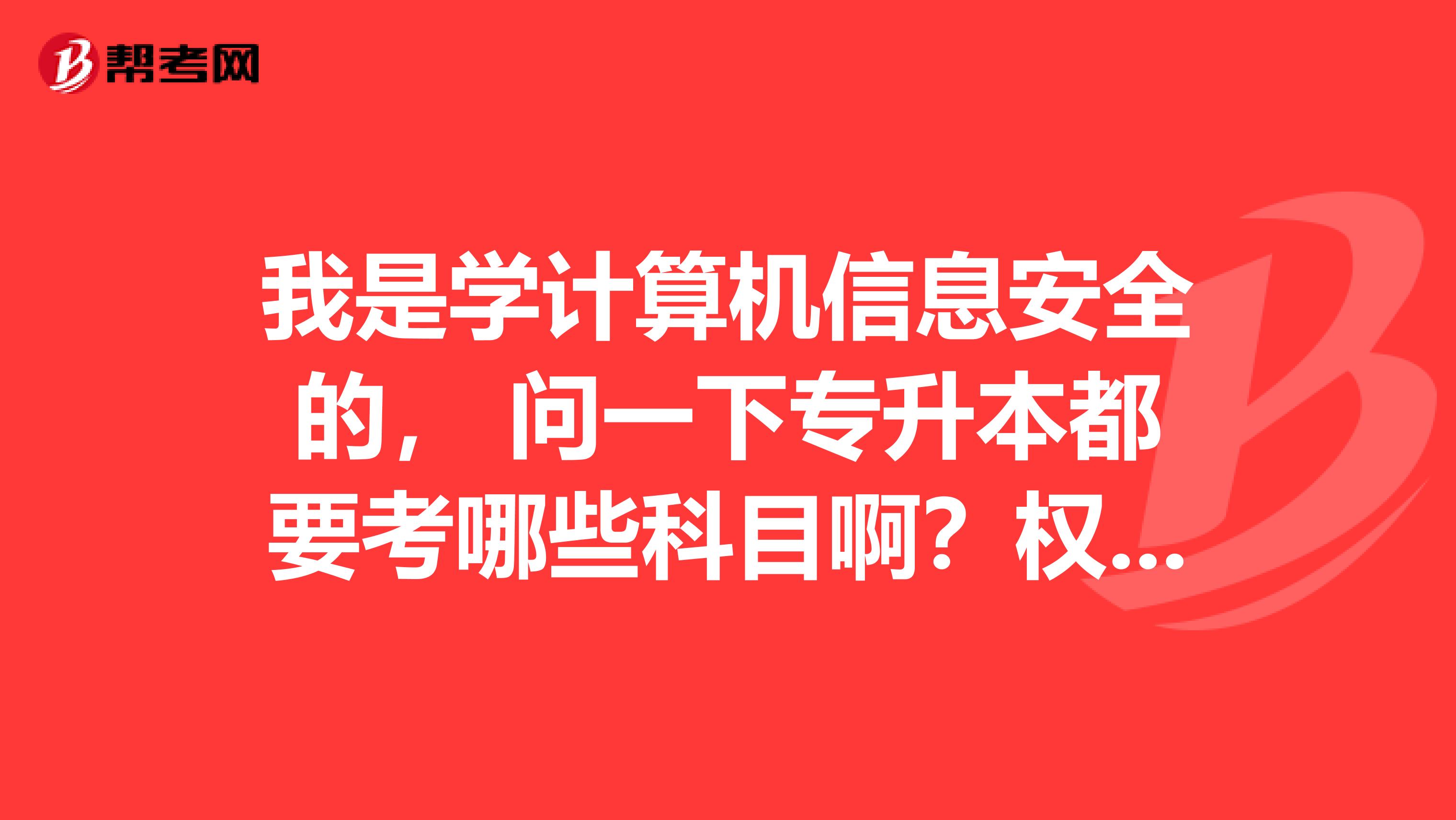 我是学计算机信息安全的， 问一下专升本都要考哪些科目啊？权威的进 ，一定要详细啊