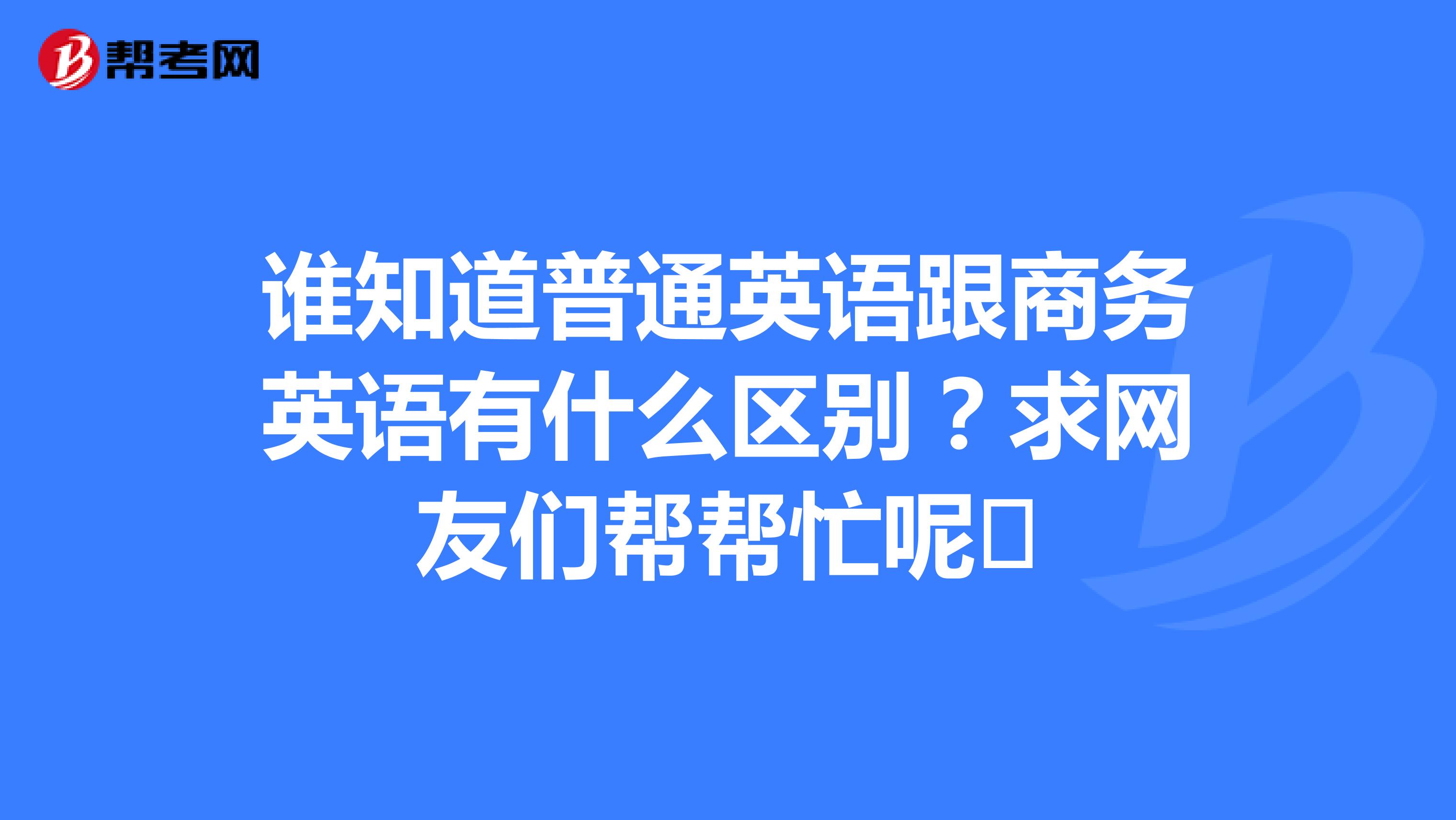 谁知道普通英语跟商务英语有什么区别?求网友们帮帮忙呢