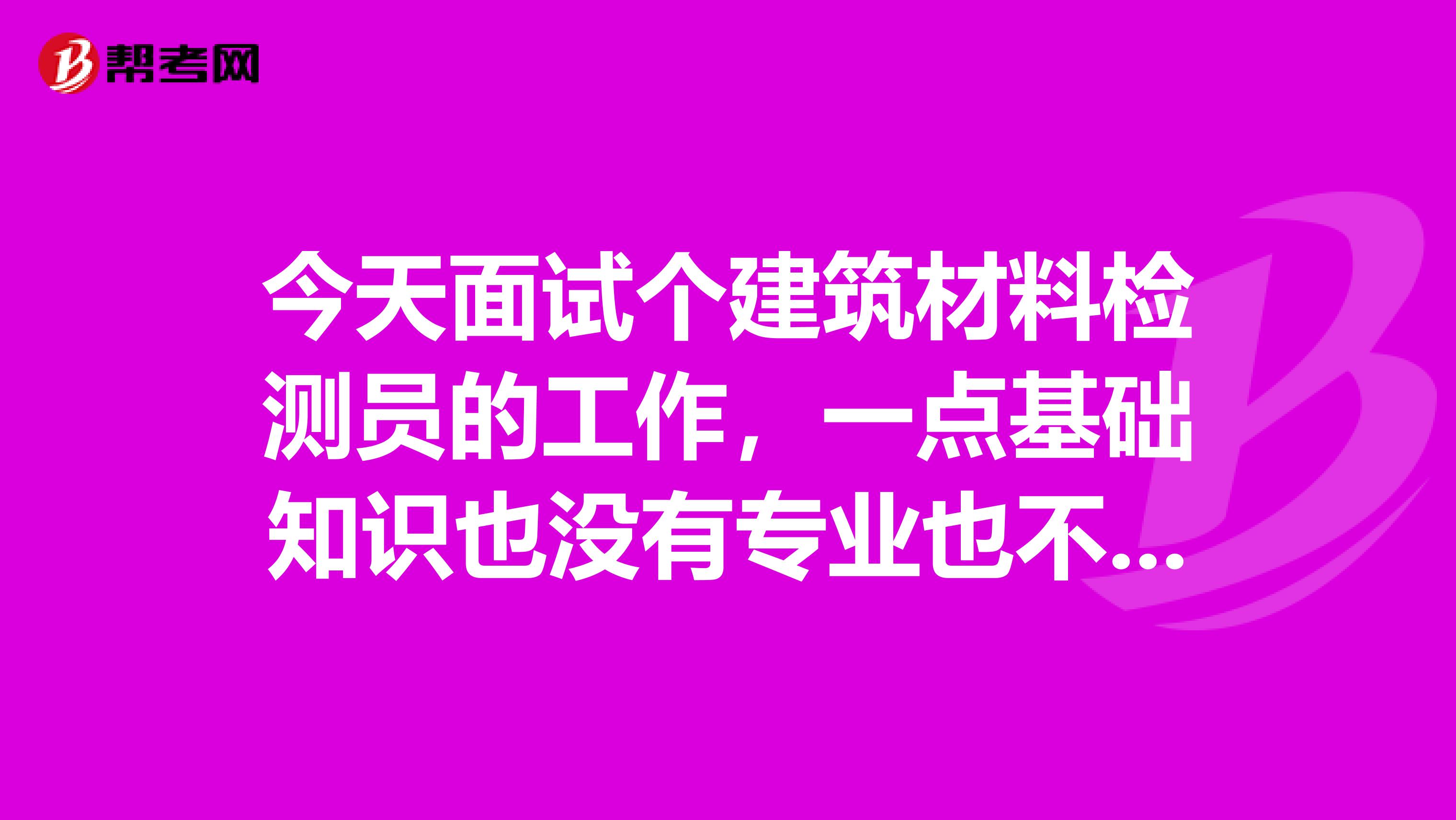 今天面試個建筑材料檢測員的工作，一點基礎(chǔ)知識也沒有專業(yè)也不是這個，而且一點不了解這個行業(yè)，可以勝任嗎？