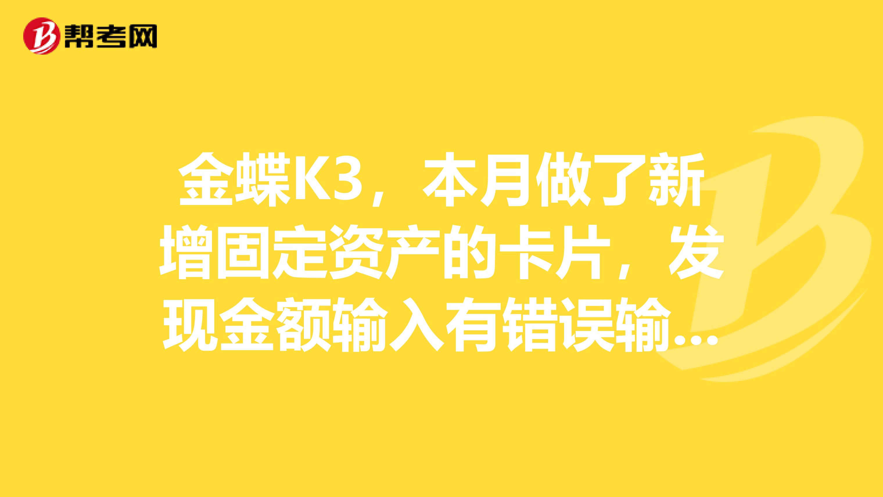 金蝶K3,本月做了新增固定资产的卡片,发现金额输入有错误输成含税价格,怎么修改,如果点编辑改,我担心做成固定资产变动,请问怎么处理删除卡片,凭证除外
