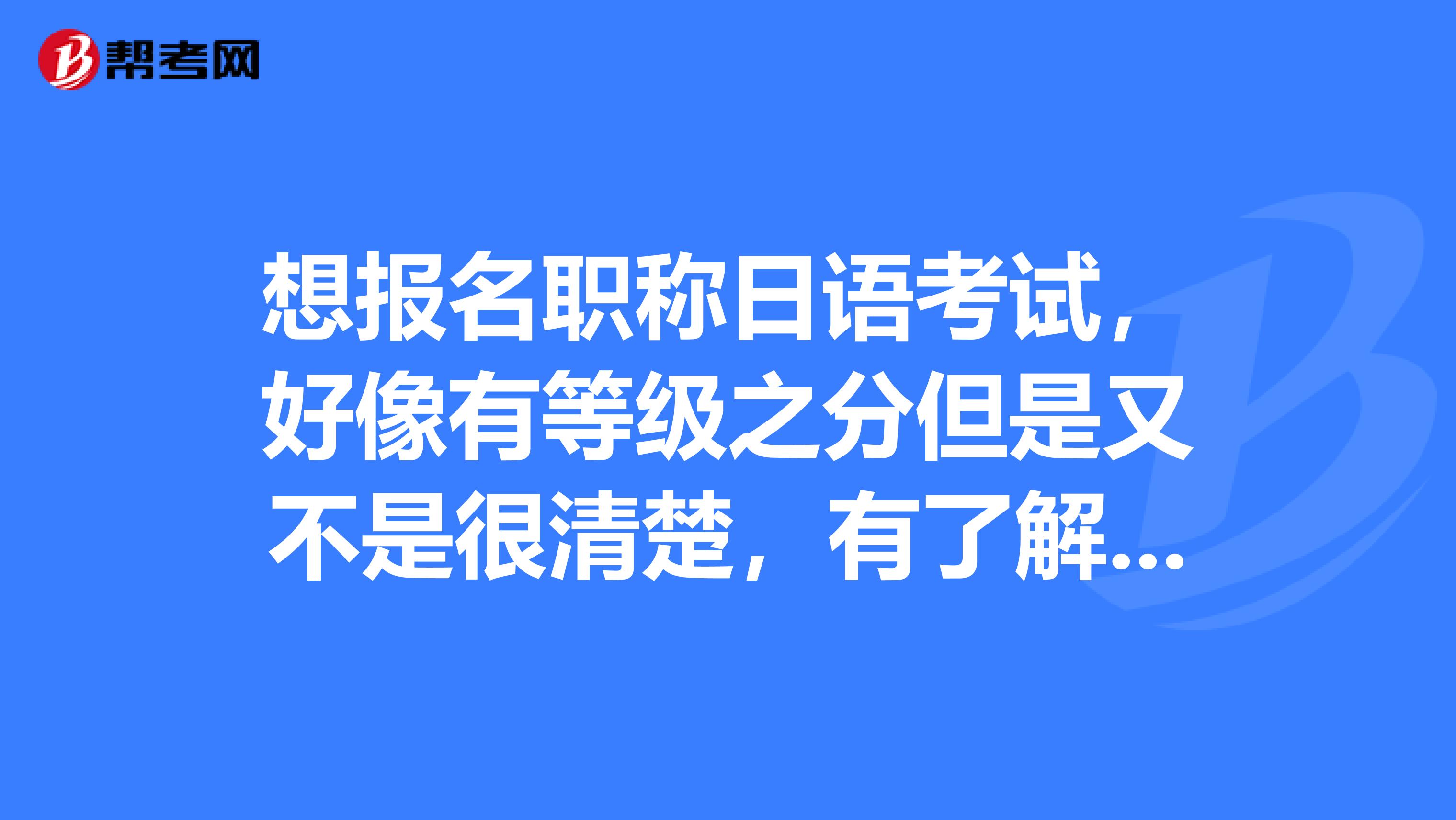 想报名职称日语考试，好像有等级之分但是又不是很清楚，有了解的朋友吗