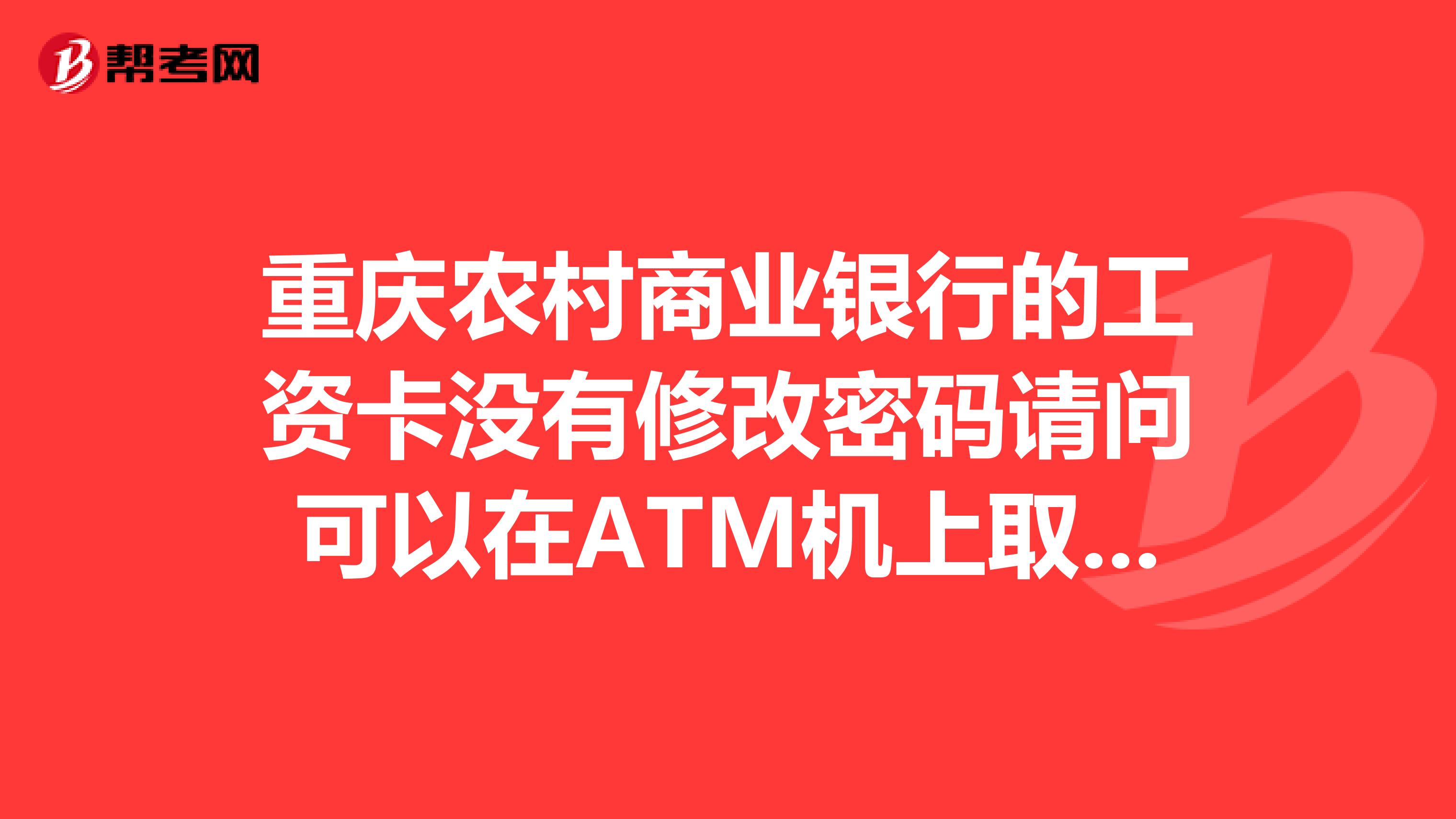 重庆农村商业银行的工资卡没有修改密码请问可以在ATM机上取钱吗