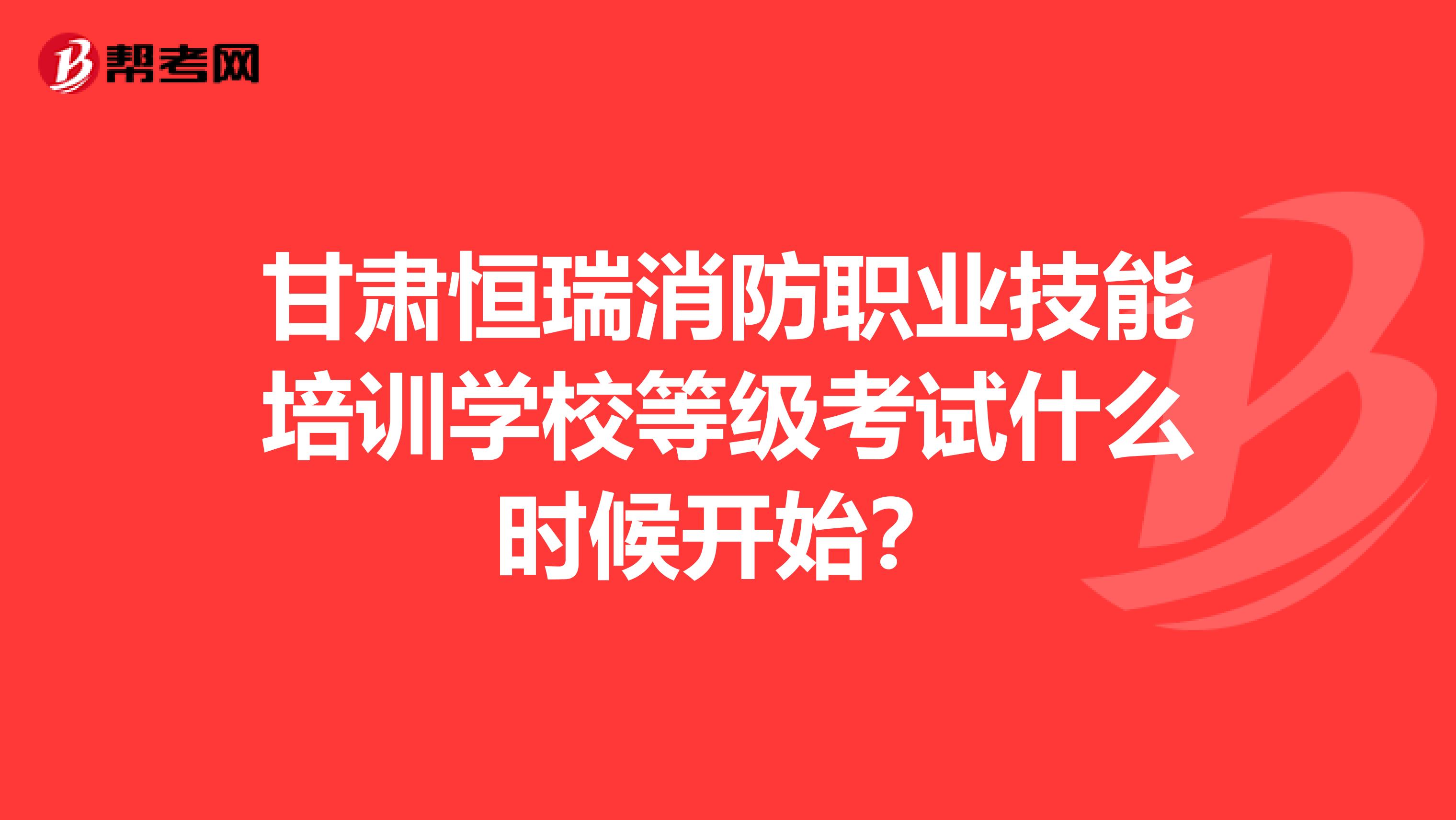 甘肃恒瑞消防职业技能培训学校等级考试什么时候开始?