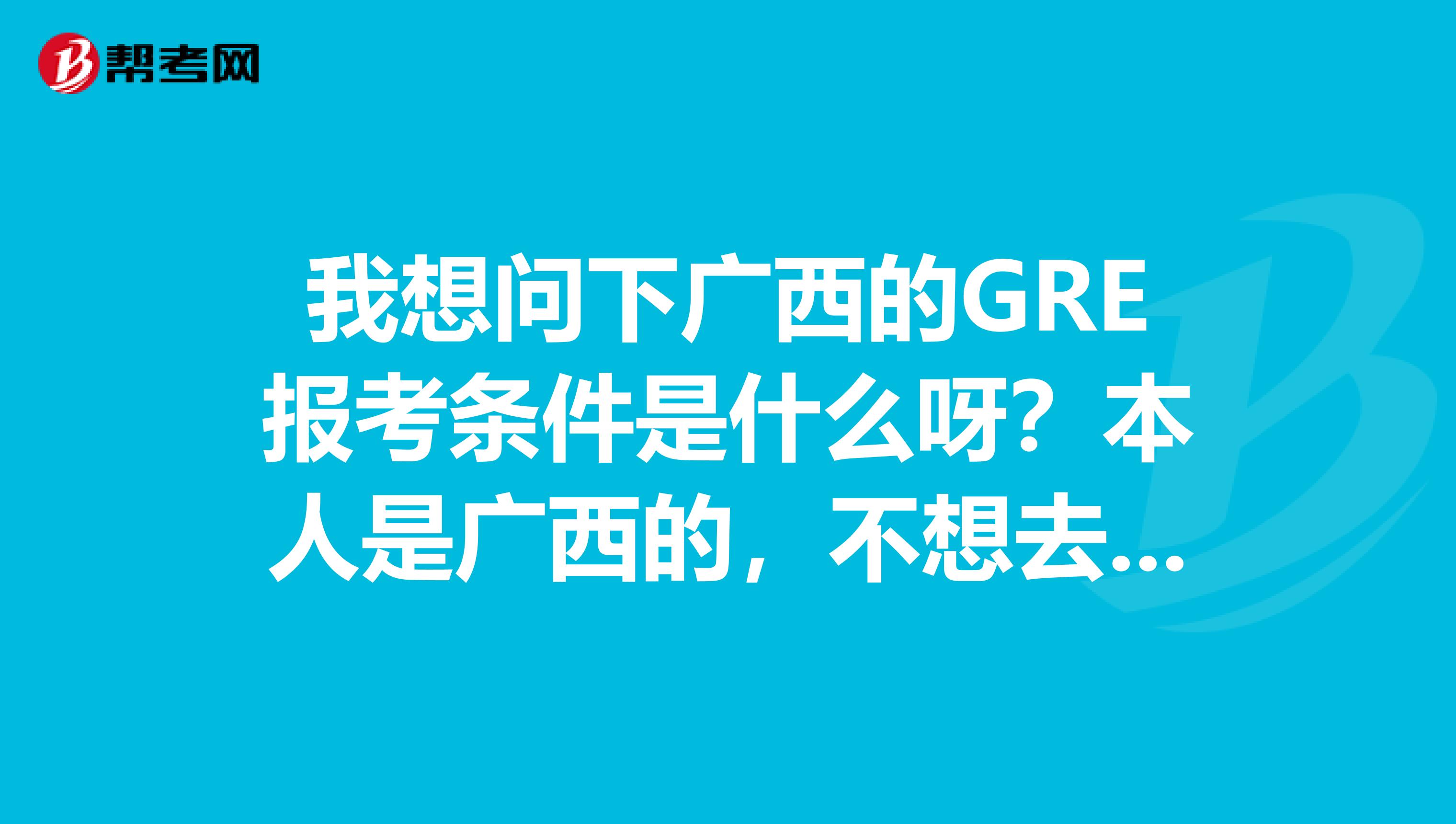 我想问下广西的GRE报考条件是什么呀？本人是广西的，不想去其他的地方，觉得太麻烦了，有人知道么？