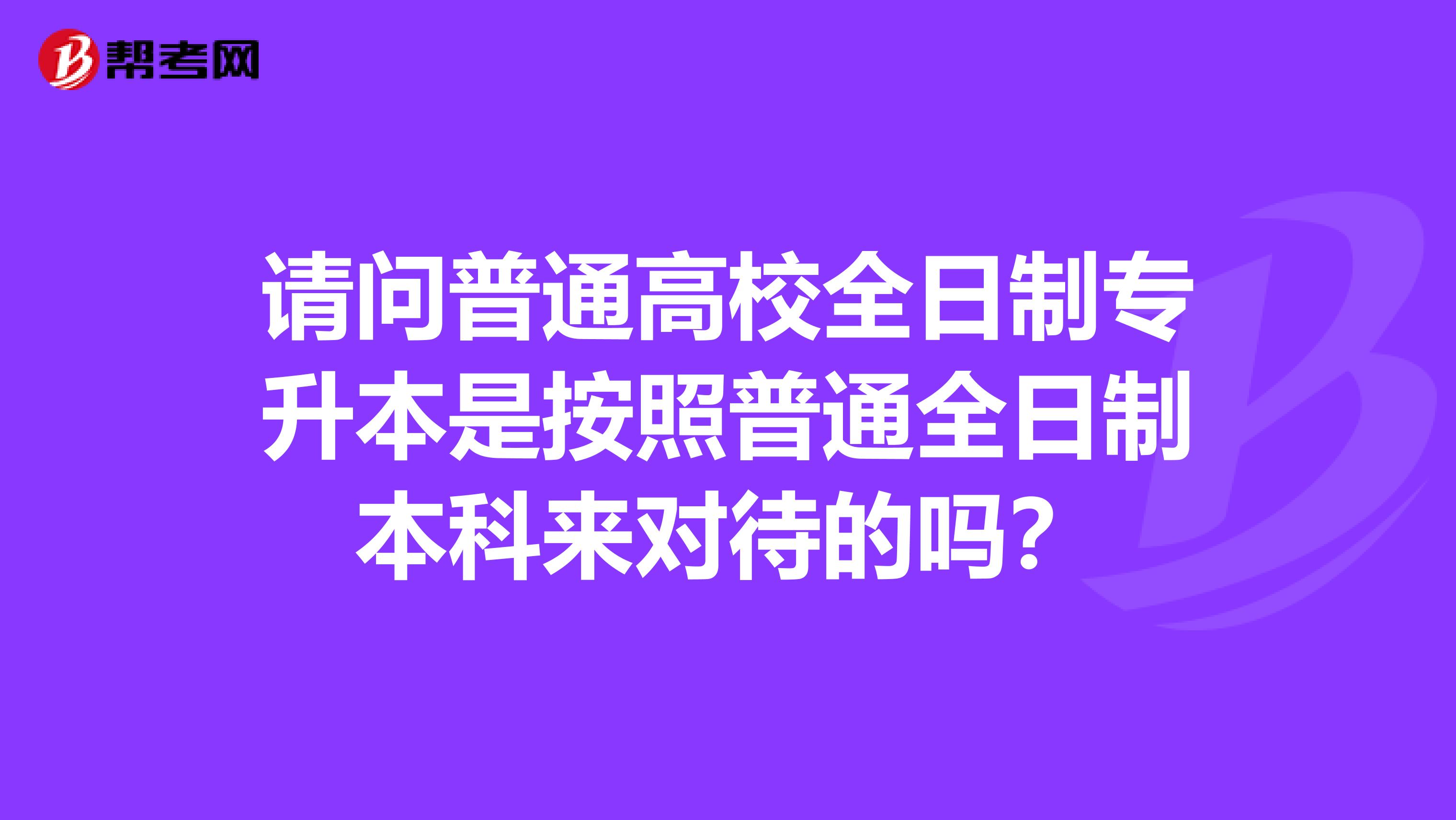 请问普通高校全日制专升本是按照普通全日制本科来对待的吗？