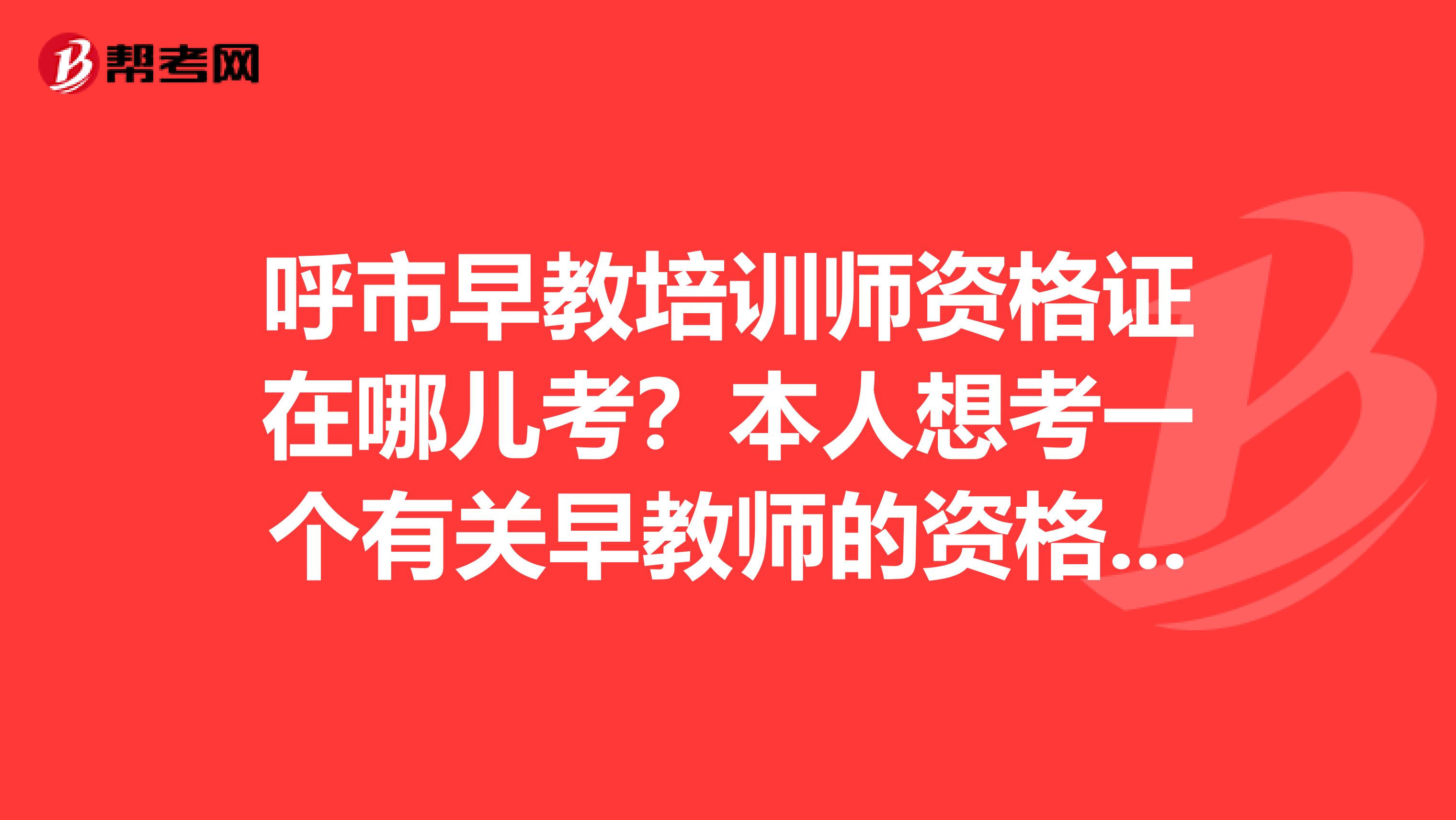 呼市早教培训师资格证在哪儿考？本人想考一个有关早教师的资格证,不知在哪报名,且考试.求答案