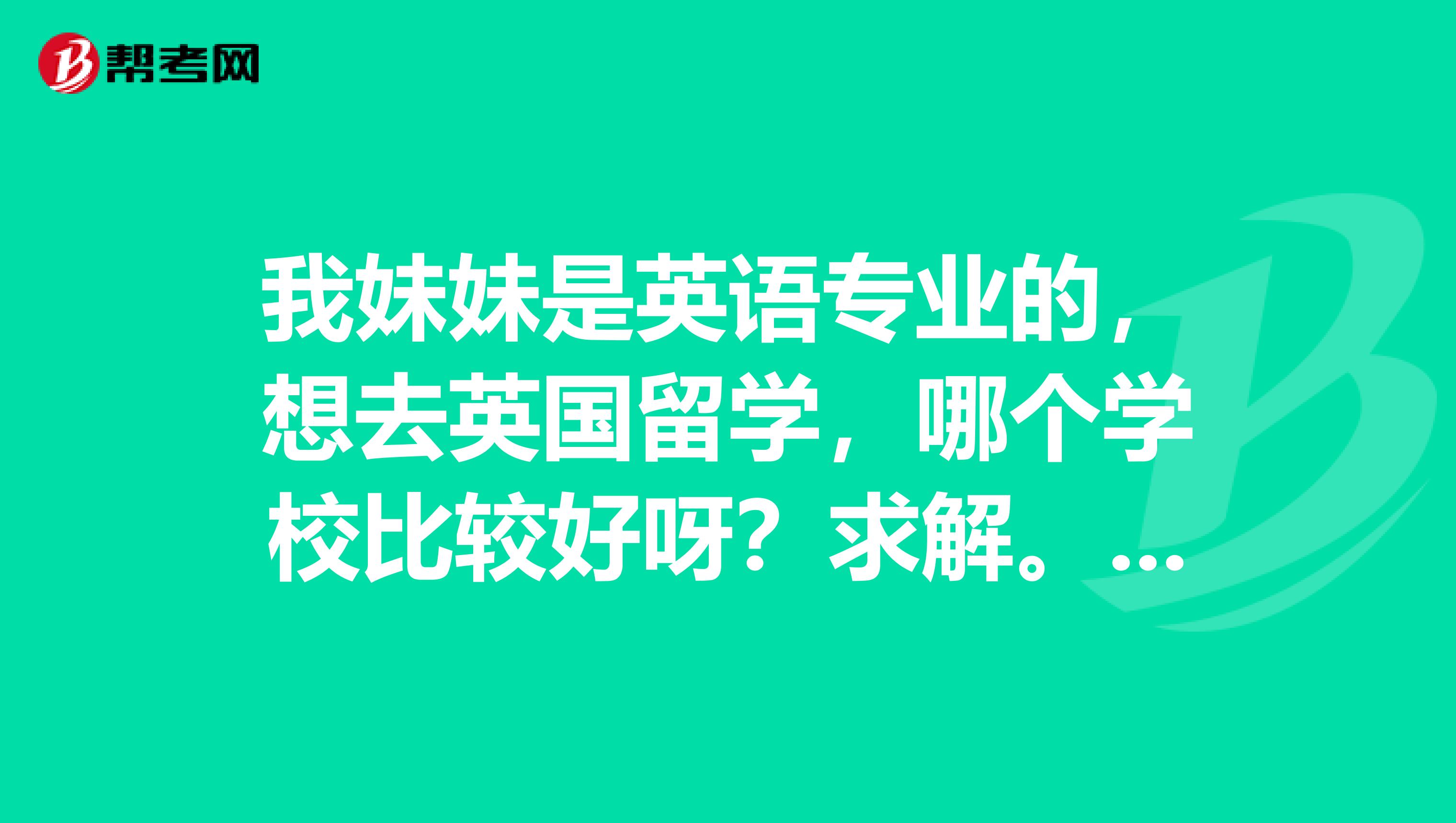 我妹妹是英语专业的,想去英国留学,哪个学校比较好呀?求解。。。