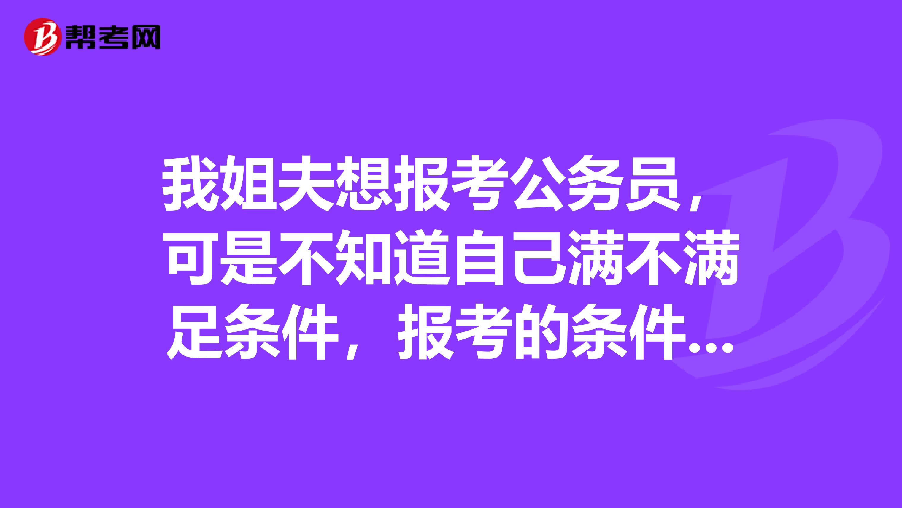 我姐夫想报考公务员，可是不知道自己满不满足条件，报考的条件需要哪些啊