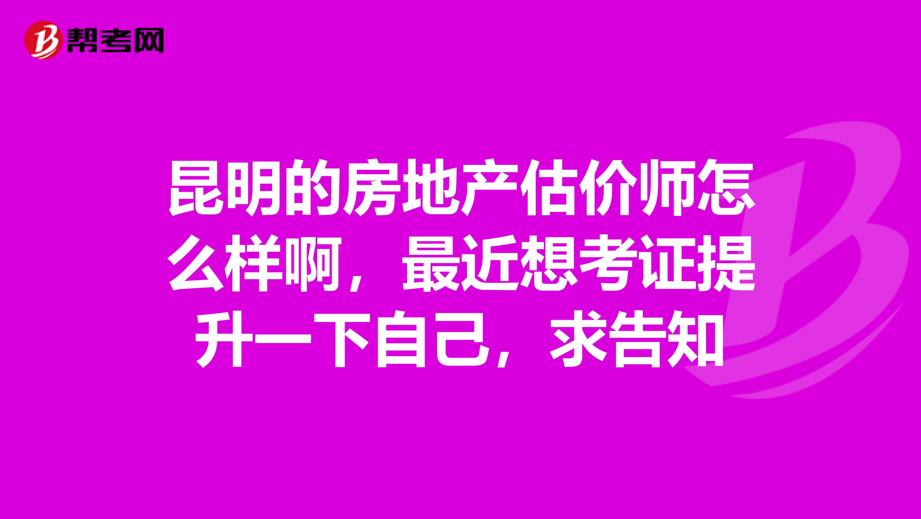 昆明的房地产估价师怎么样啊，最近想考证提升一下自己，求告知