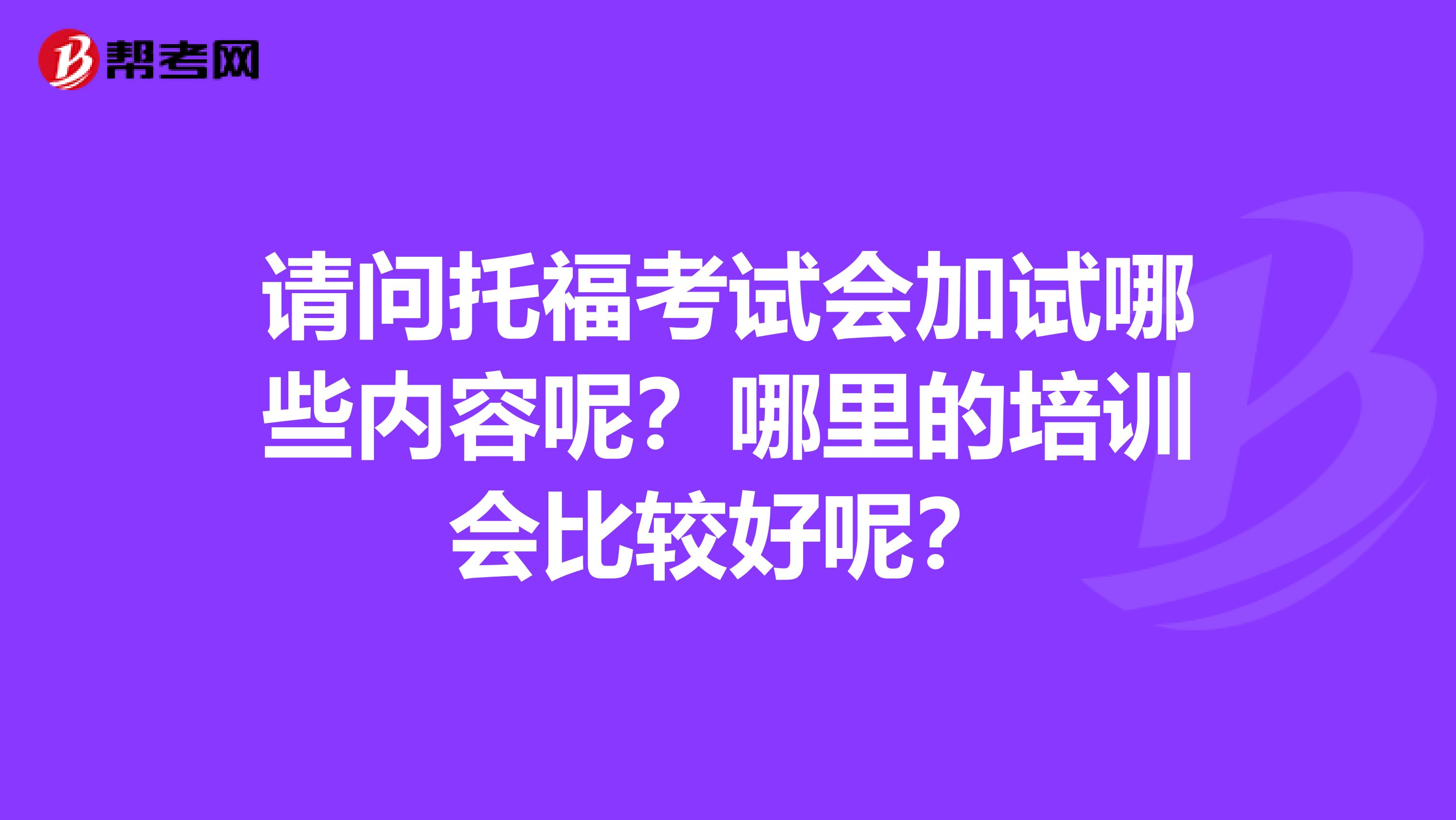 请问托福考试会加试哪些内容呢？哪里的培训会比较好呢？