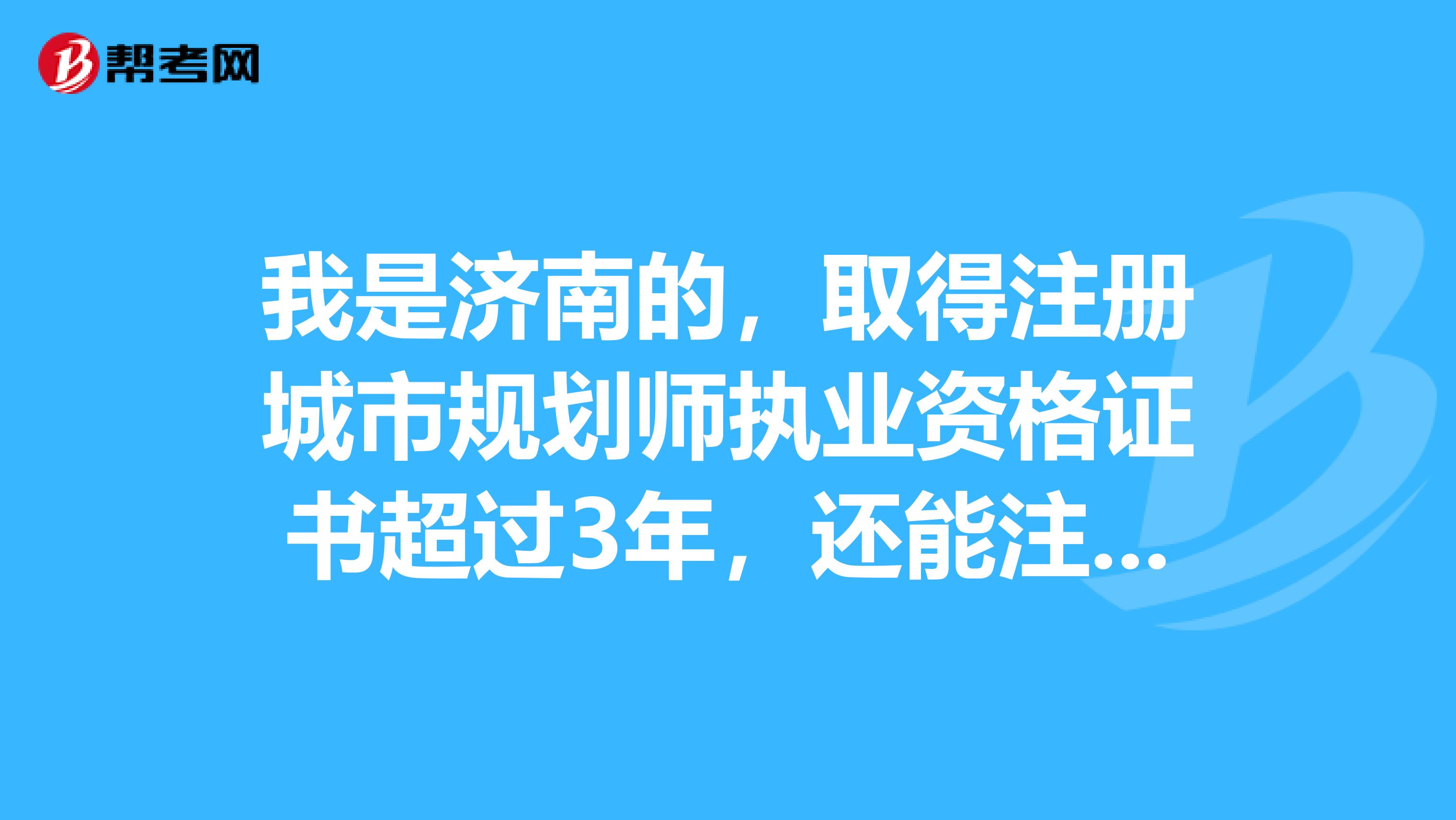 我是濟南的，取得注冊城市規劃師執業資格證書超過3年，還能注冊或登記嗎？可以的話怎么操作？