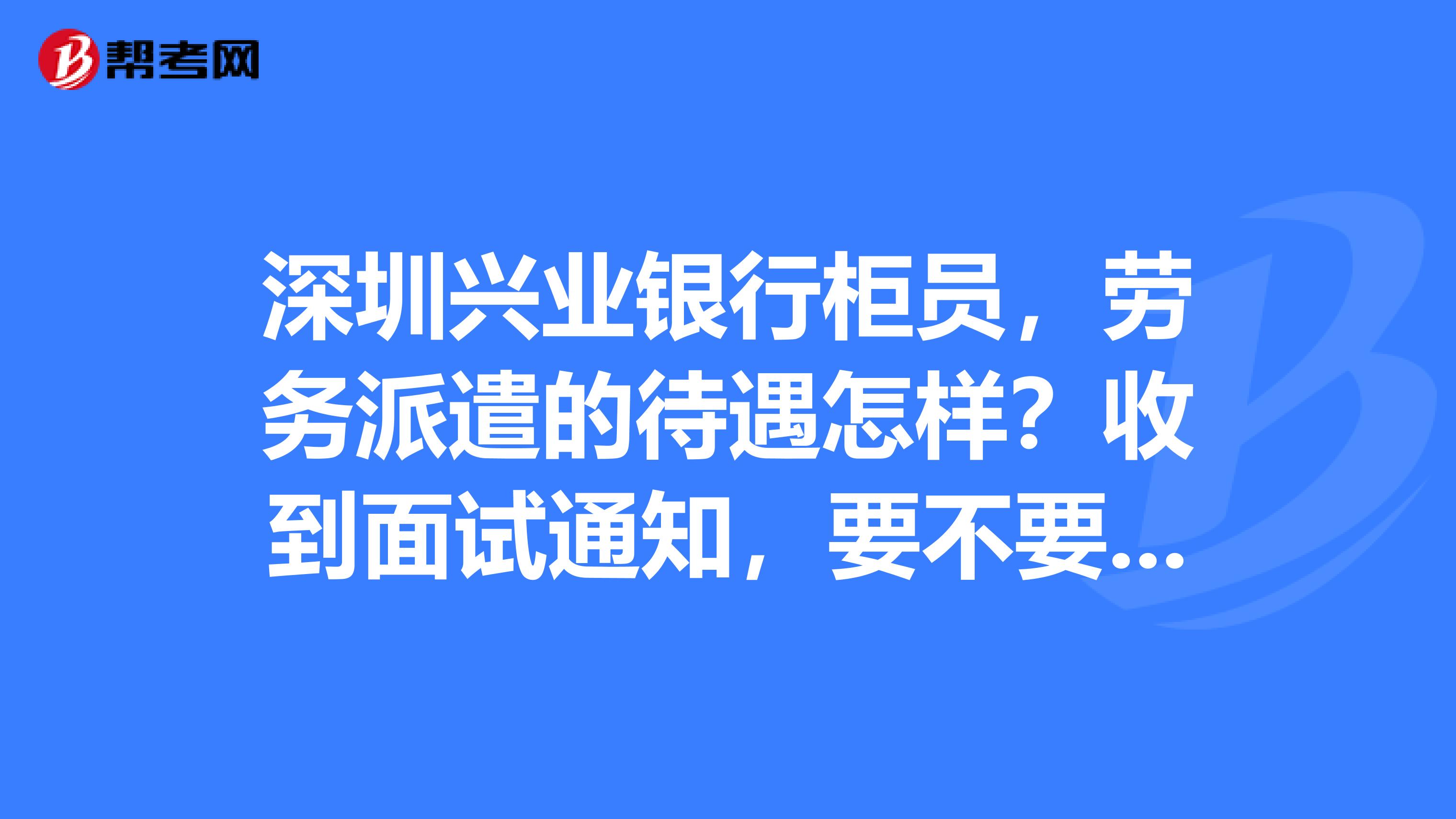 深圳兴业银行柜员,劳务派遣的待遇怎样?收到面试通知,要不要去呢?我在东莞市的