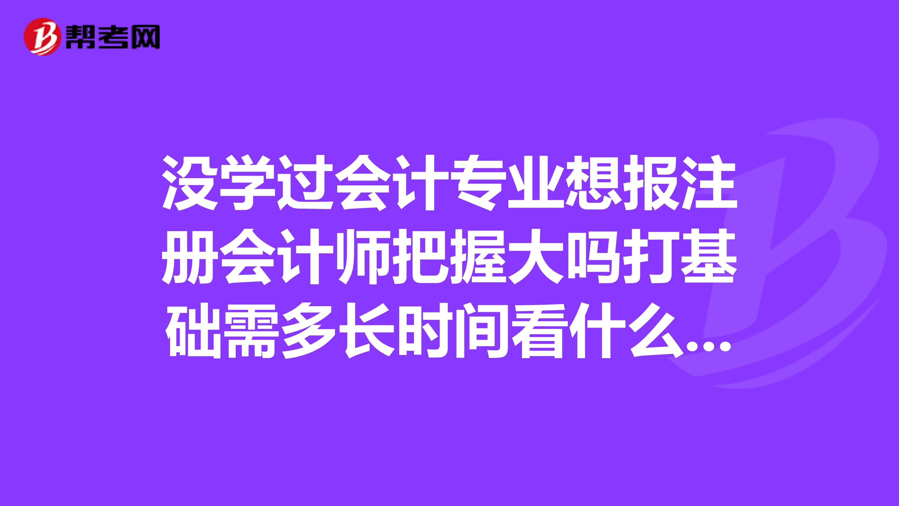 没学过会计专业想报注册会计师把握大吗打基础需多长时间看什么书有朋友能帮助我吗