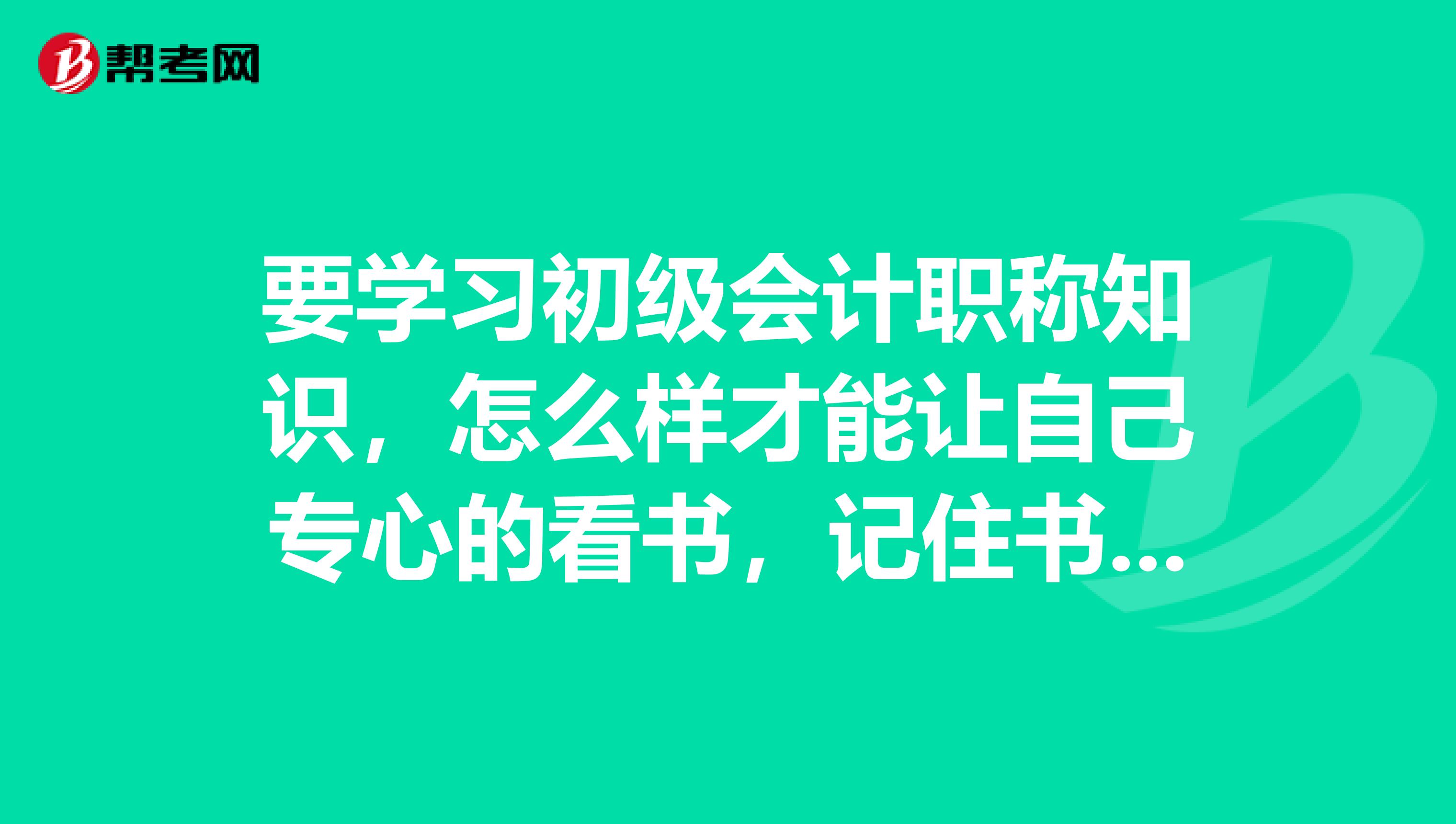 要学习初级会计职称知识,怎么样才能让自己专心的看书,记住书上想记的内容?