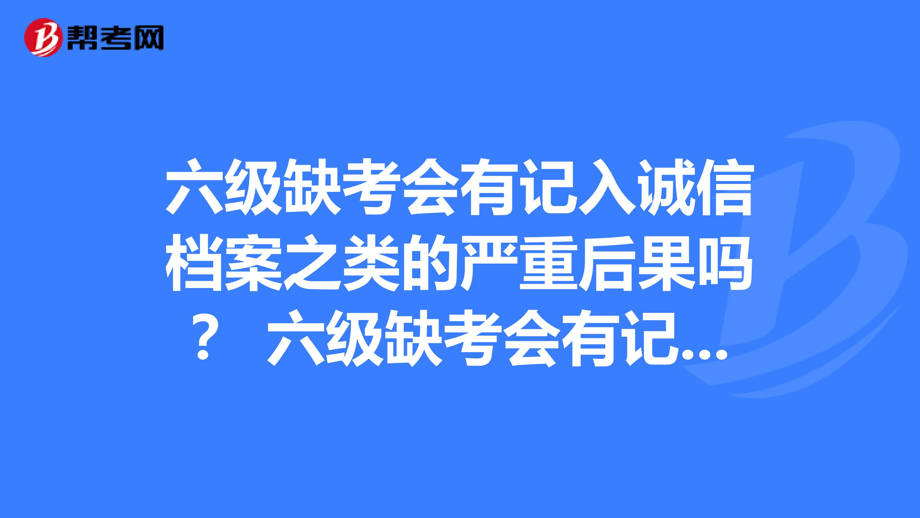 六级缺考会有记入诚信档案之类的严重后果吗？ 六级缺考会有记入诚信档案之类的严重后果吗？河南学生，刚毕业，不想折腾回学校参加毕业前报的六级考试，担心影响年底的研究生考试和公考