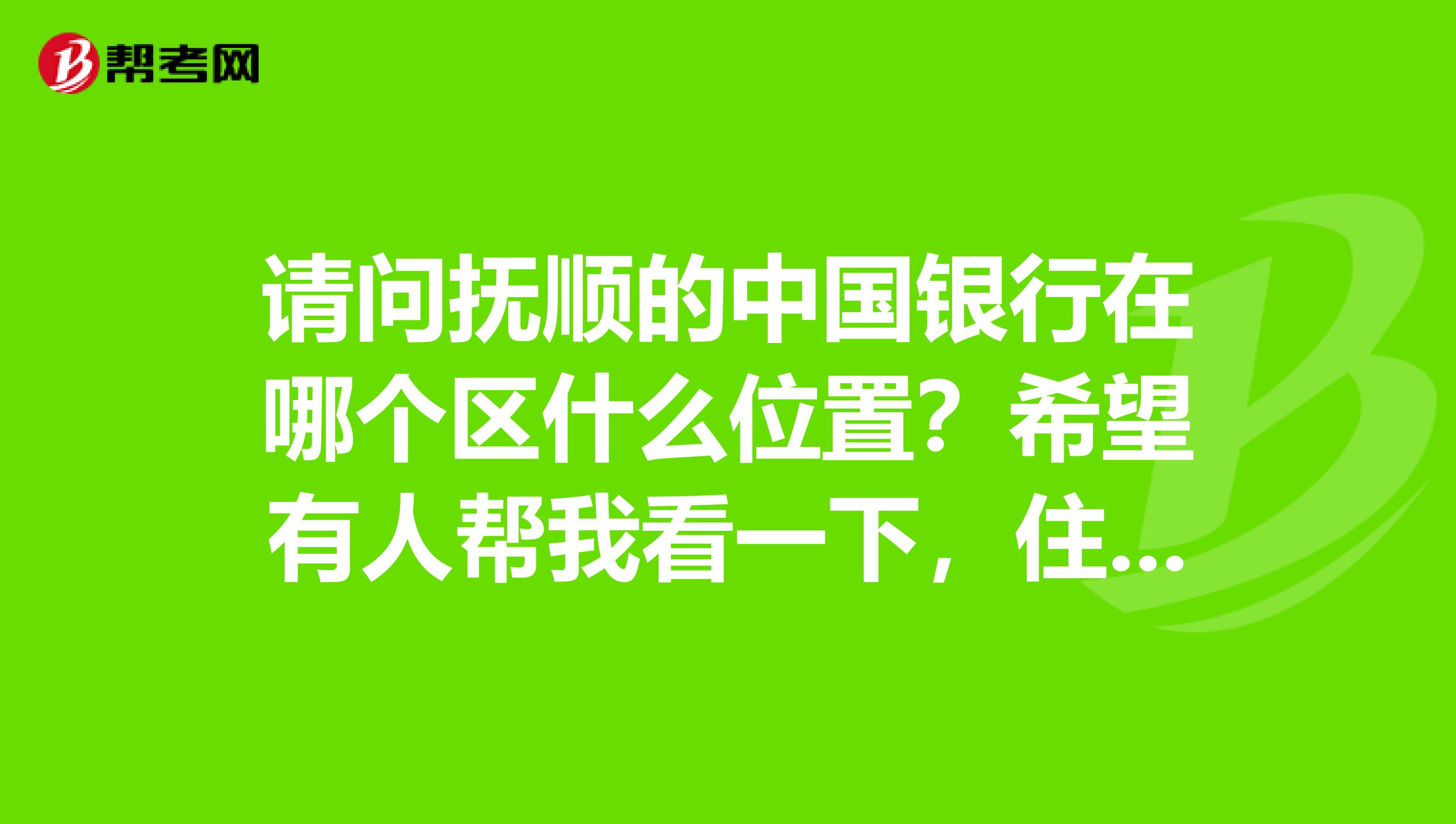请问抚顺的中国银行在哪个区什么位置？希望有人帮我看一下，住在附近的