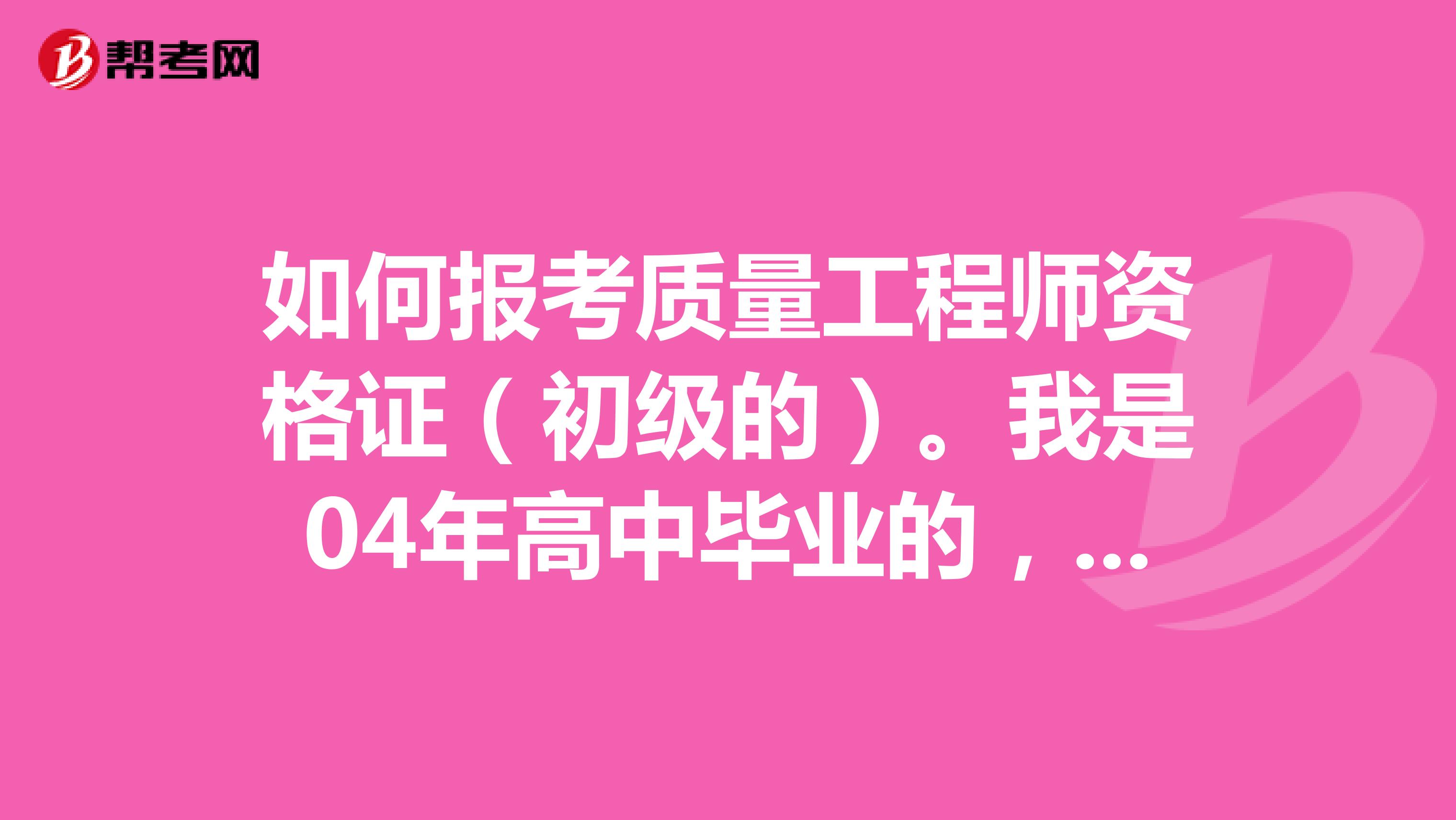 如何报考质量工程师资格证(初级的)。我是04年高中毕业的,2006年3月高起本远程教育开始,2010年3月可以毕业。在广东中山美的公司从事一线质检3年,今年想报考一个质量工程师资格证