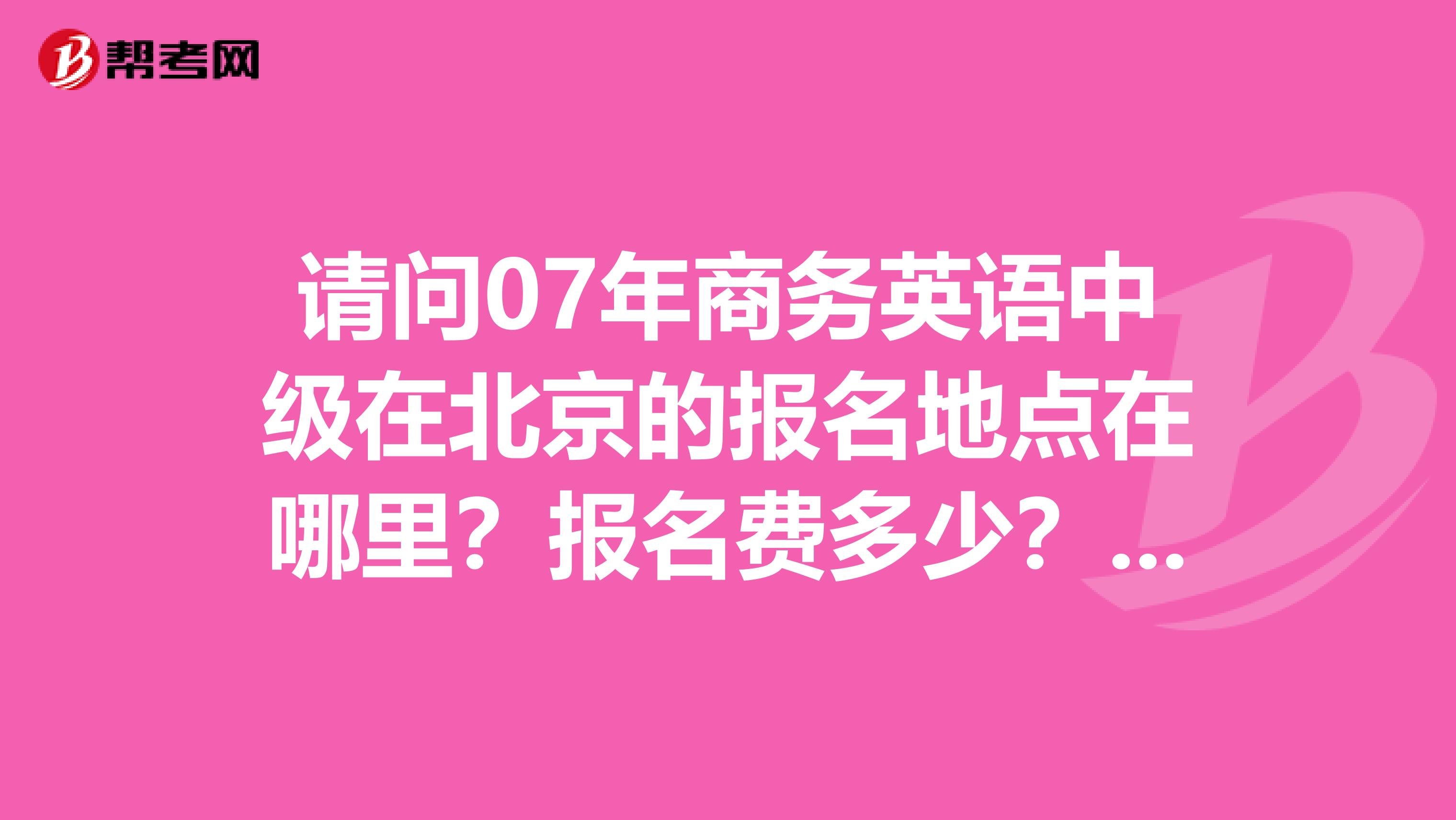 請(qǐng)問07年商務(wù)英語中級(jí)在北京的報(bào)名地點(diǎn)在哪里？報(bào)名費(fèi)多少？都要準(zhǔn)備什么手續(xù)？
