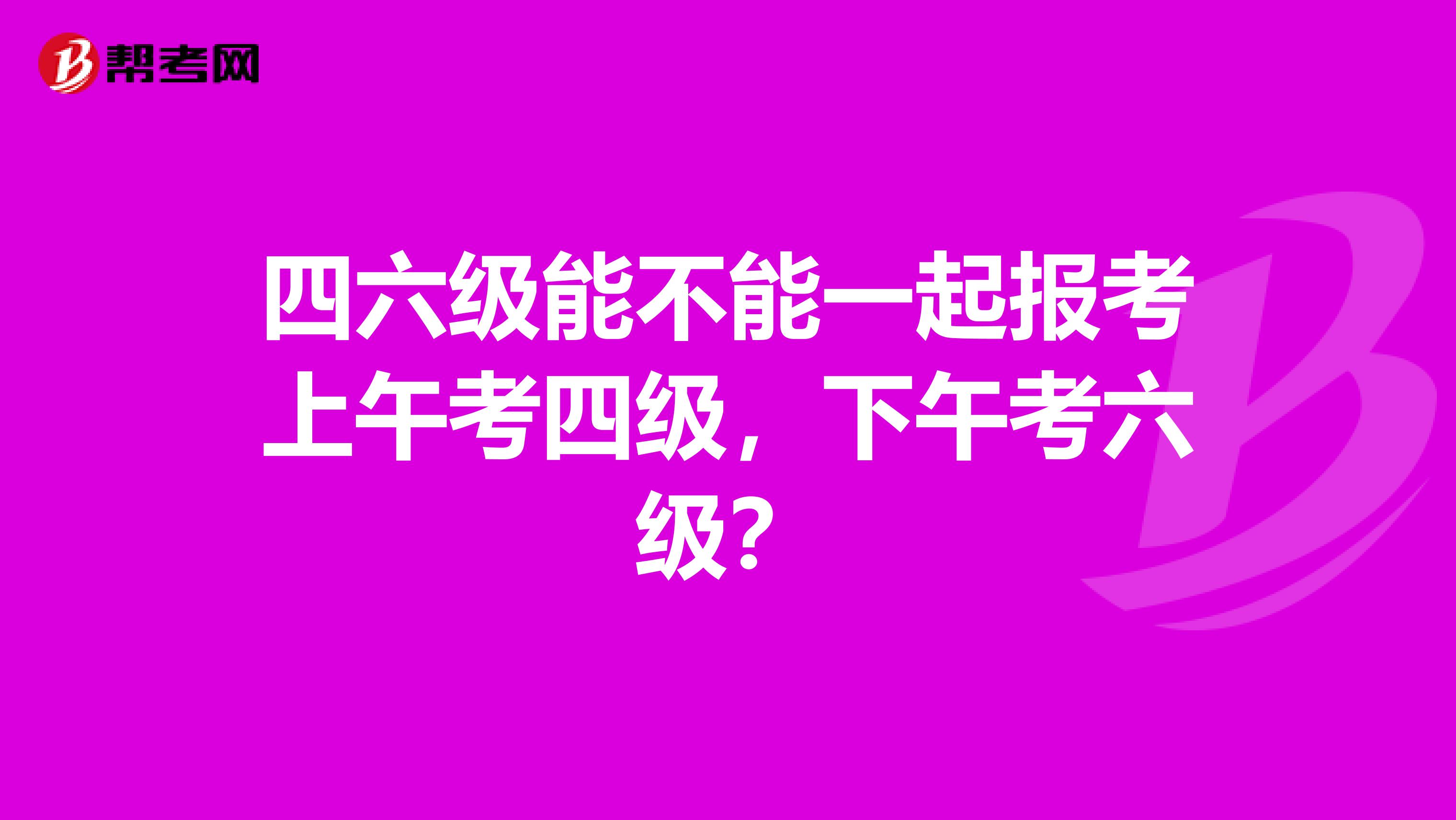 四六級(jí)能不能一起報(bào)考上午考四級(jí)，下午考六級(jí)？