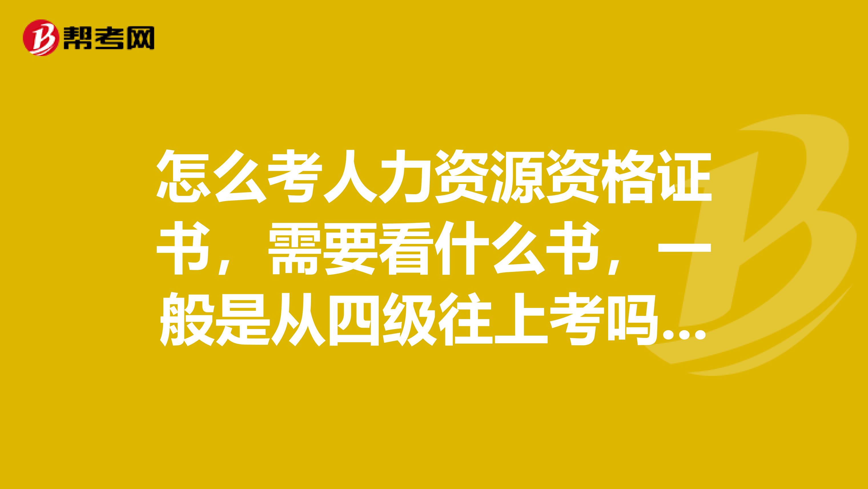 怎么考人力资源资格证书,需要看什么书,一般是从四级往上考吗?如果是考四级应该看什么书,怎么报名?