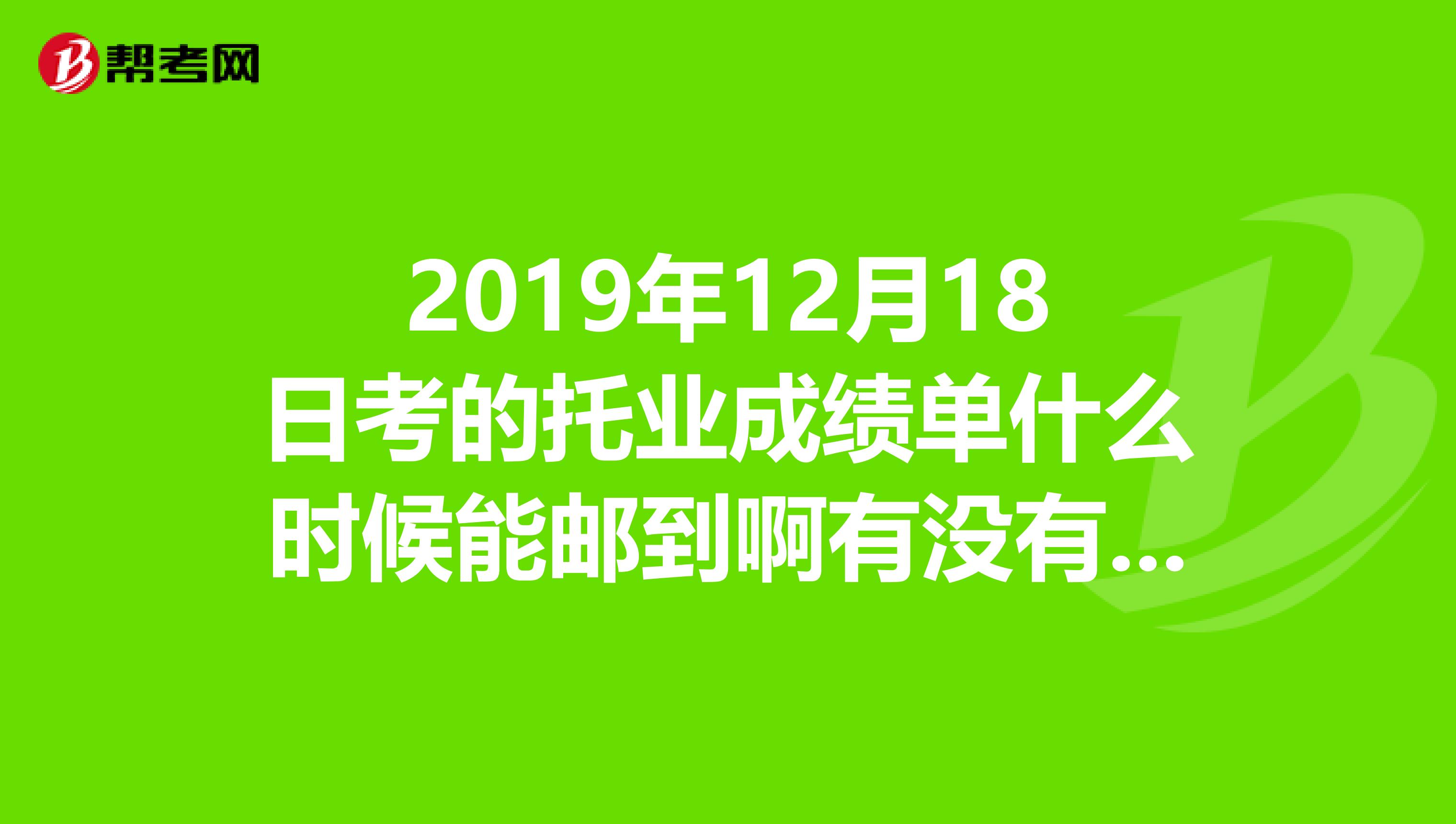 2019年12月18日考的托业成绩单什么时候能邮到啊有没有收到的朋友啊急死啦在报名点报的名
