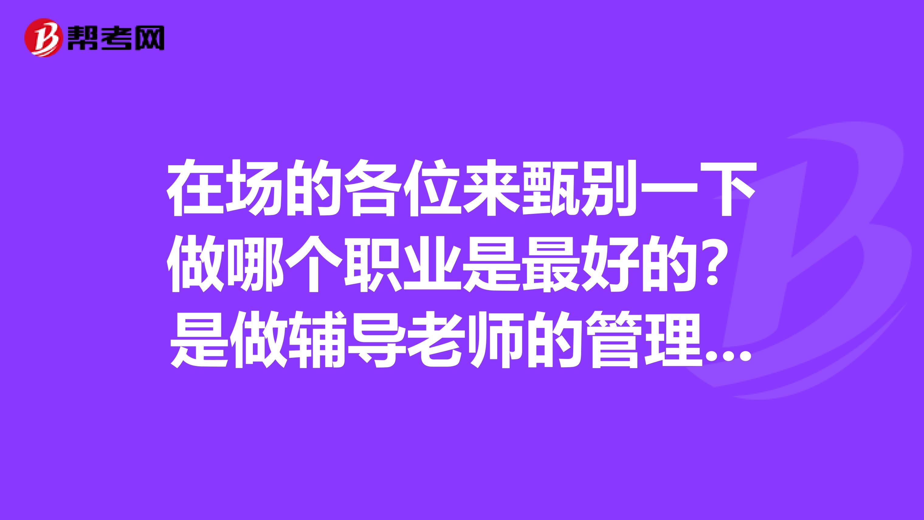在场的各位来甄别一下做哪个职业是最好的?是做辅导老师的管理好还是外贸跟单员好?哪个赚钱多?