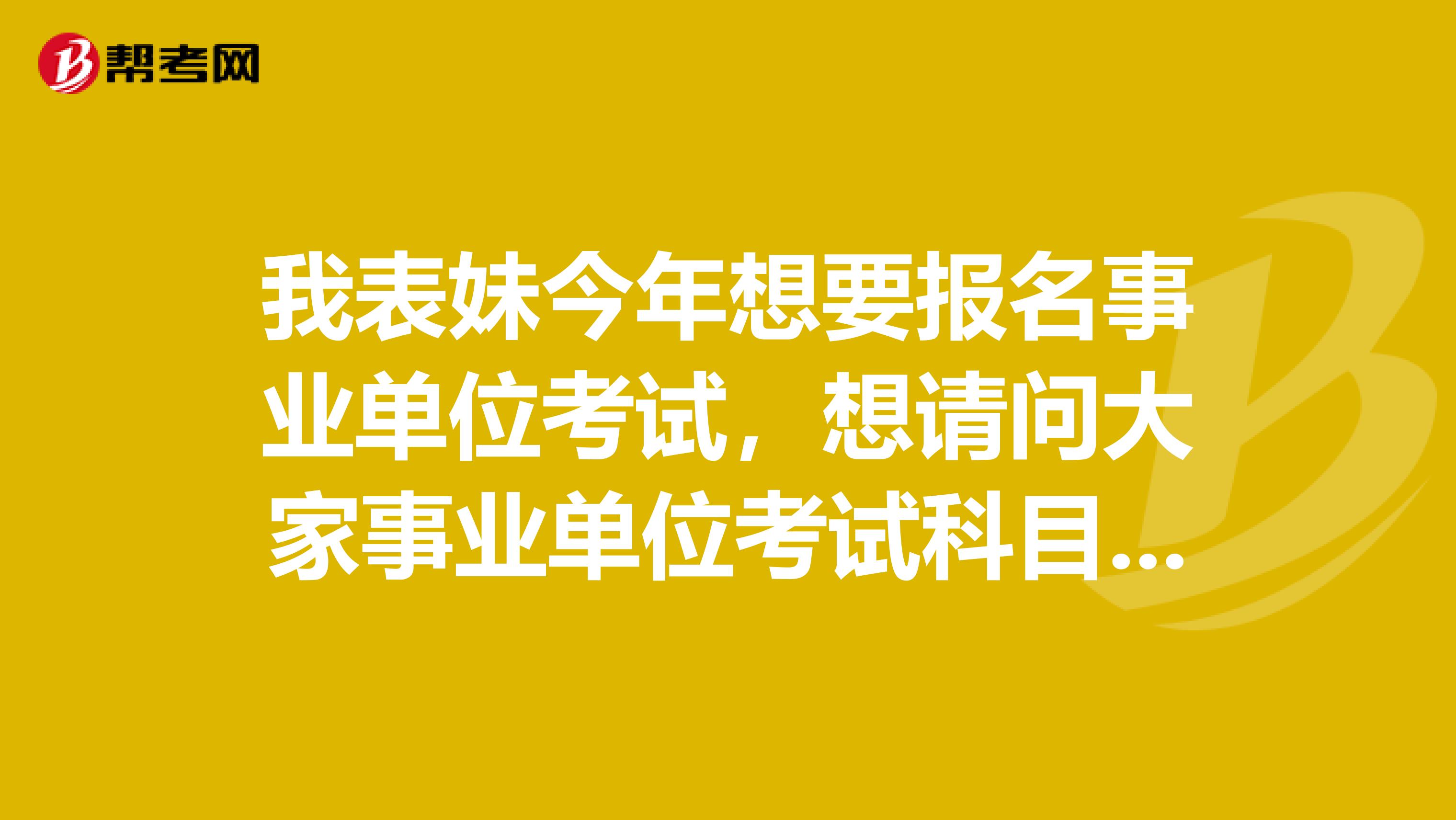 我表妹今年想要报名事业单位考试，想请问大家事业单位考试科目都有什么啊？