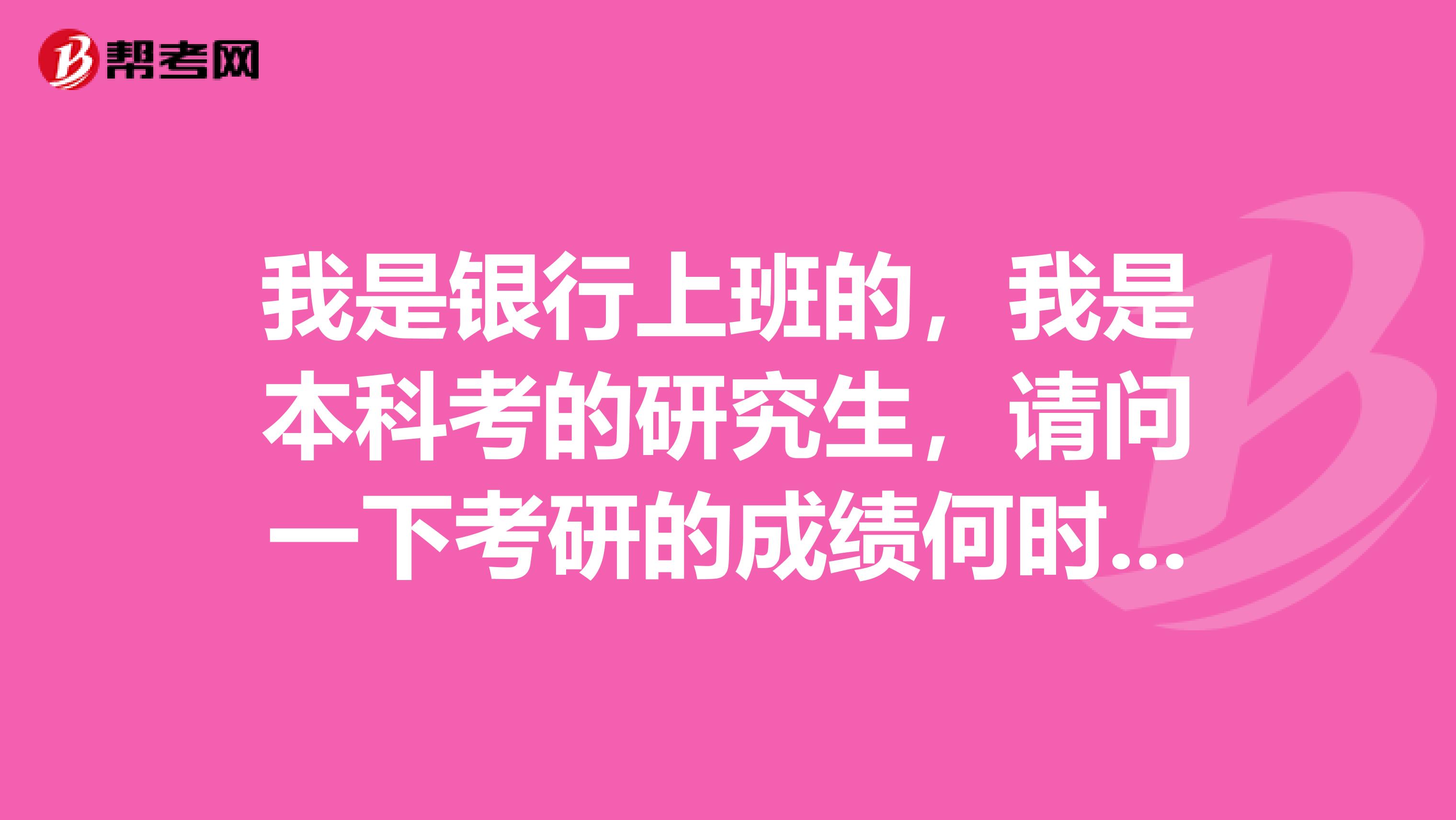 我是银行上班的，我是本科考的研究生，请问一下考研的成绩何时出来啊？