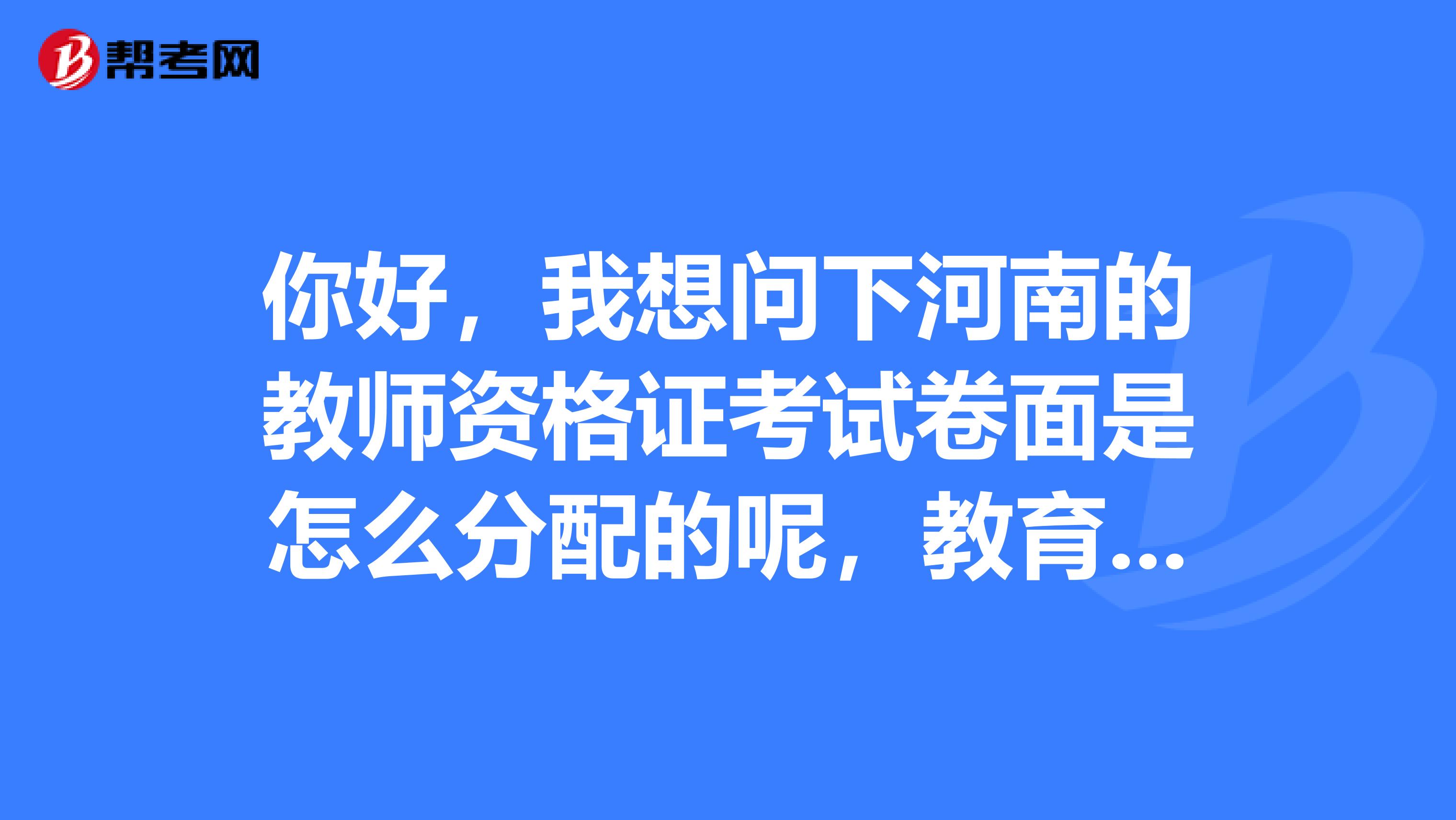 你好，我想问下河南的教师资格证考试卷面是怎么分配的呢，教育学跟心理学是一张卷子吗