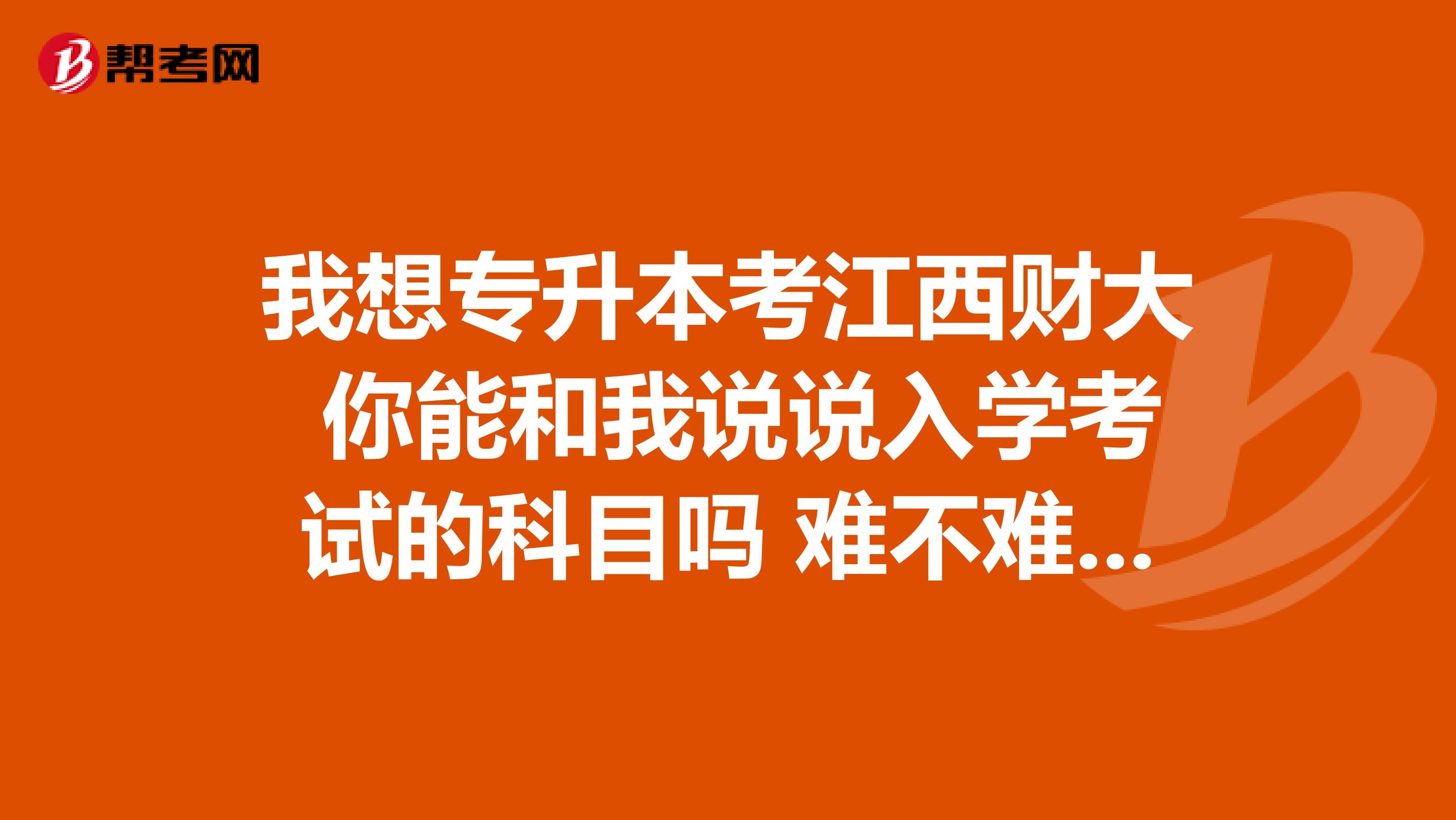 我想专升本考江西财大 你能和我说说入学考试的科目吗 难不难考 ?