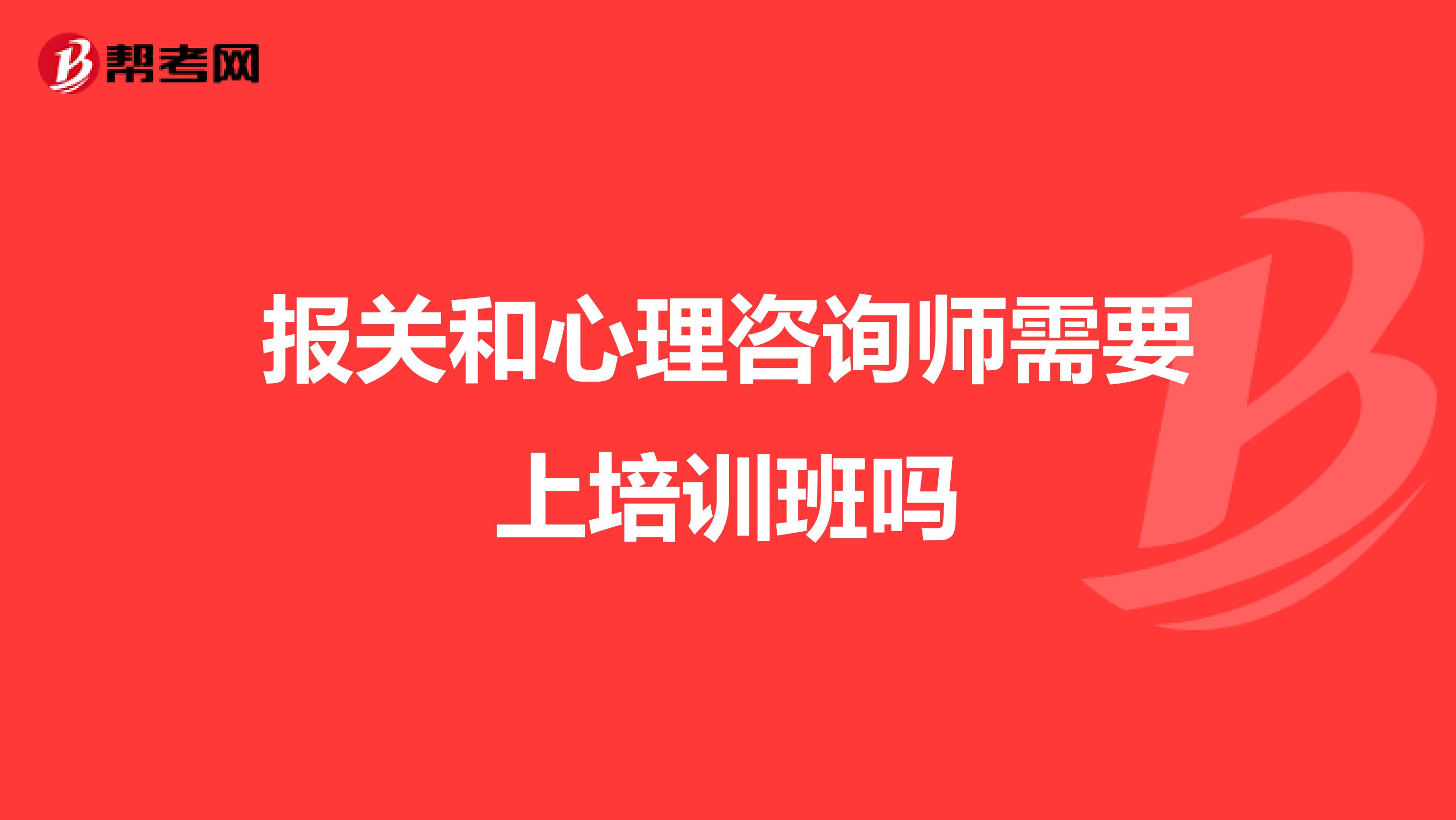 报关和心理咨询师需要上培训班吗