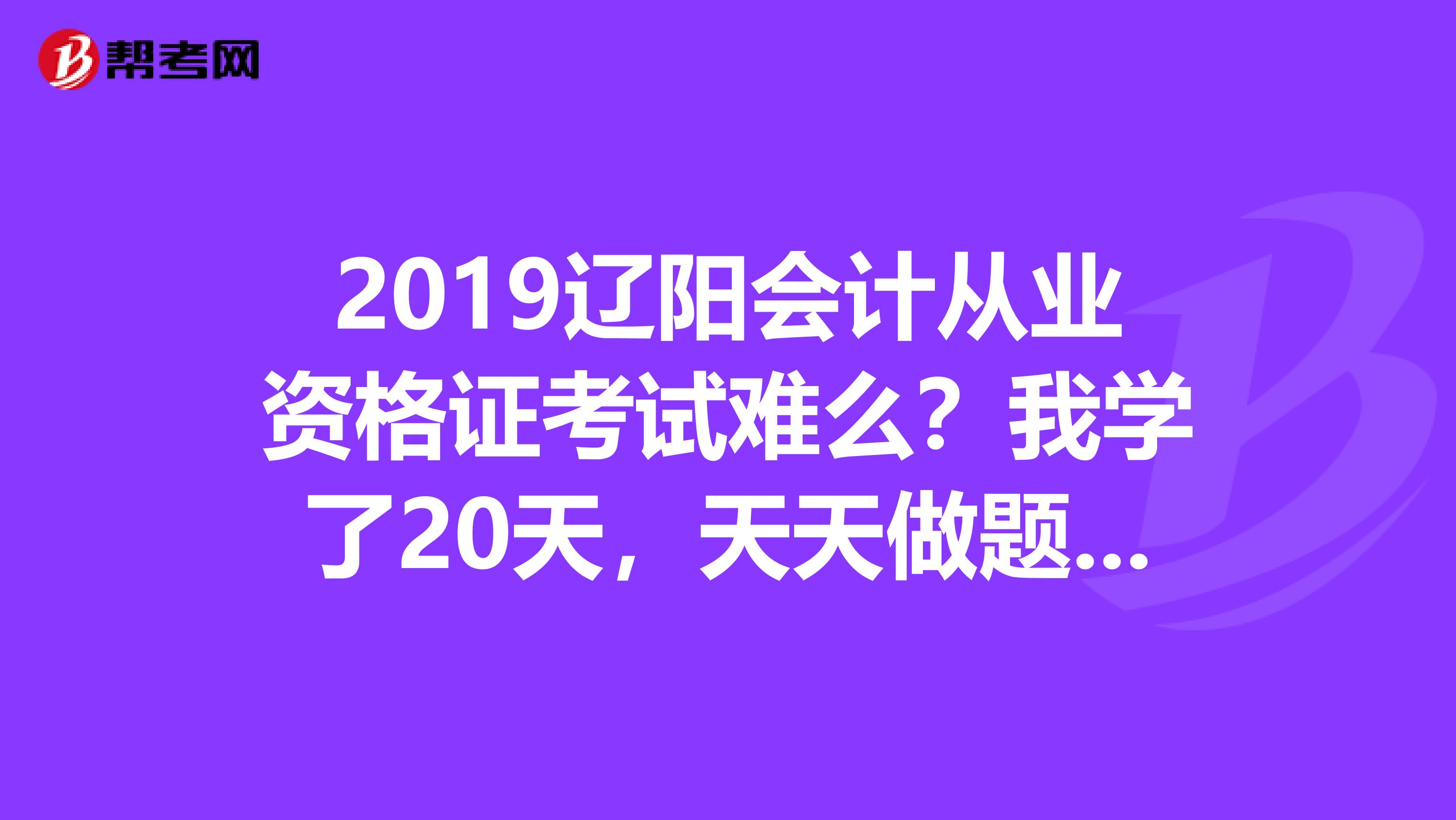2019辽阳会计从业资格证考试难么?我学了20天,天天做题晚上看书,马上考试了能过么?难么