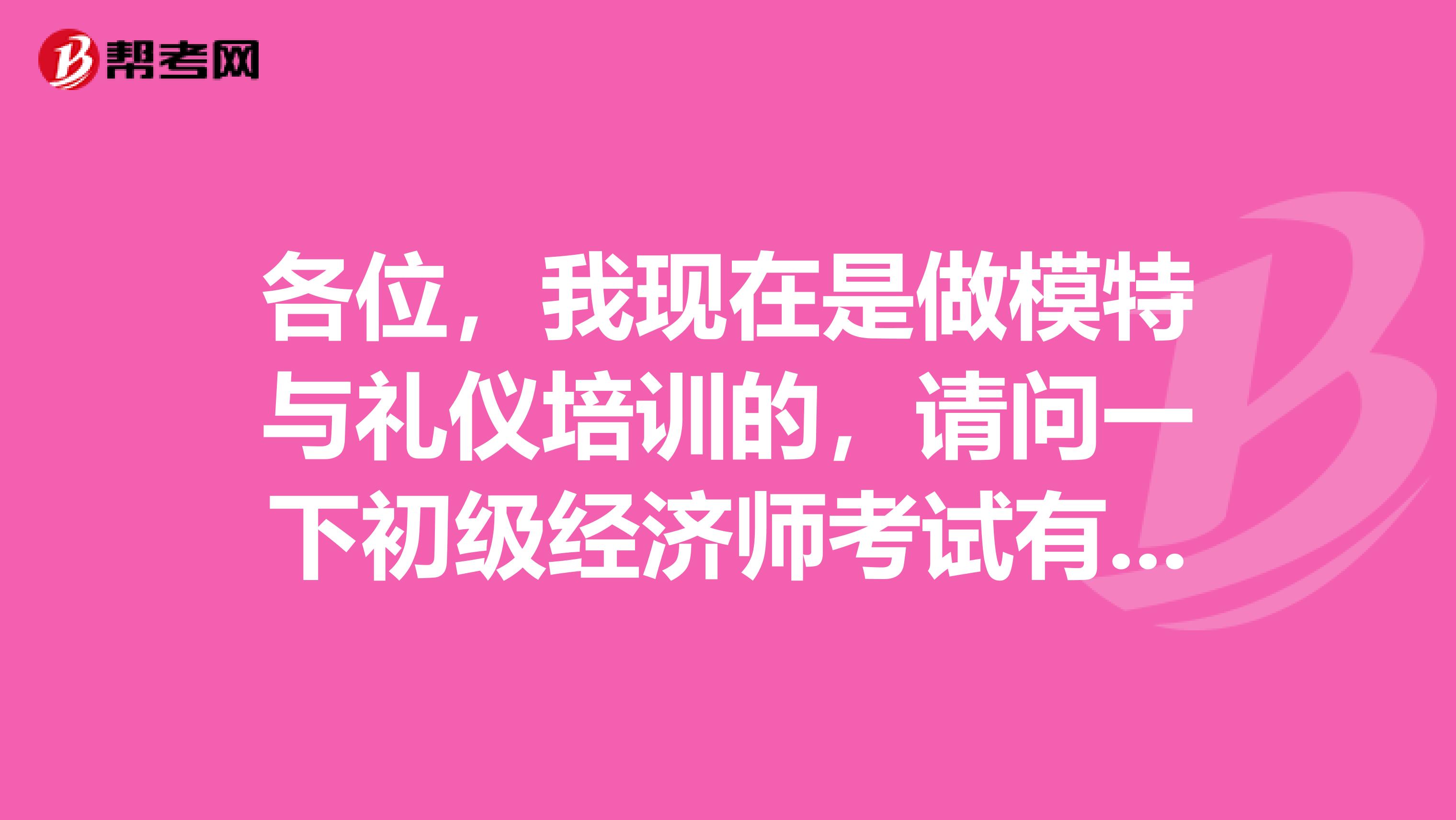 各位,我现在是做模特与礼仪培训的,请问一下初级经济师考试有什么考点知识点之类的吗?