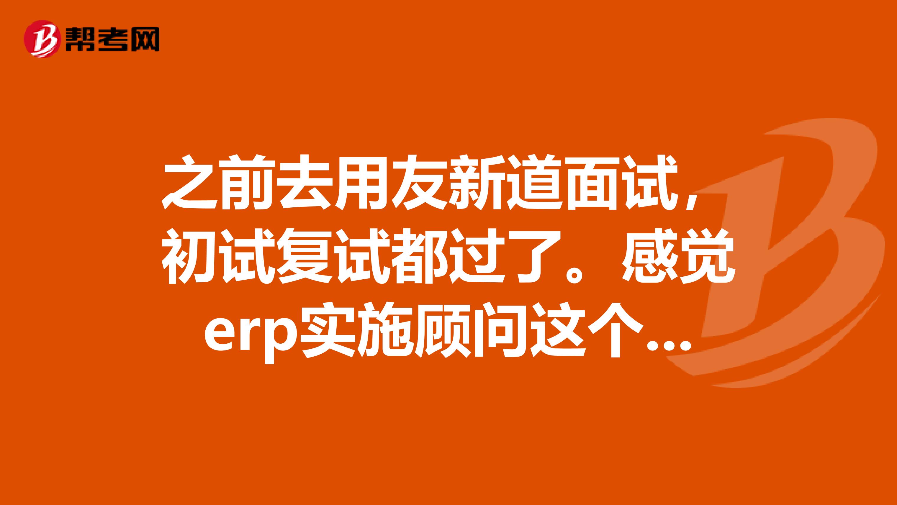 之前去用友新道面试,初试复试都过了。感觉erp实施顾问这个行业发展前景挺不错的,可是就很担心培训完