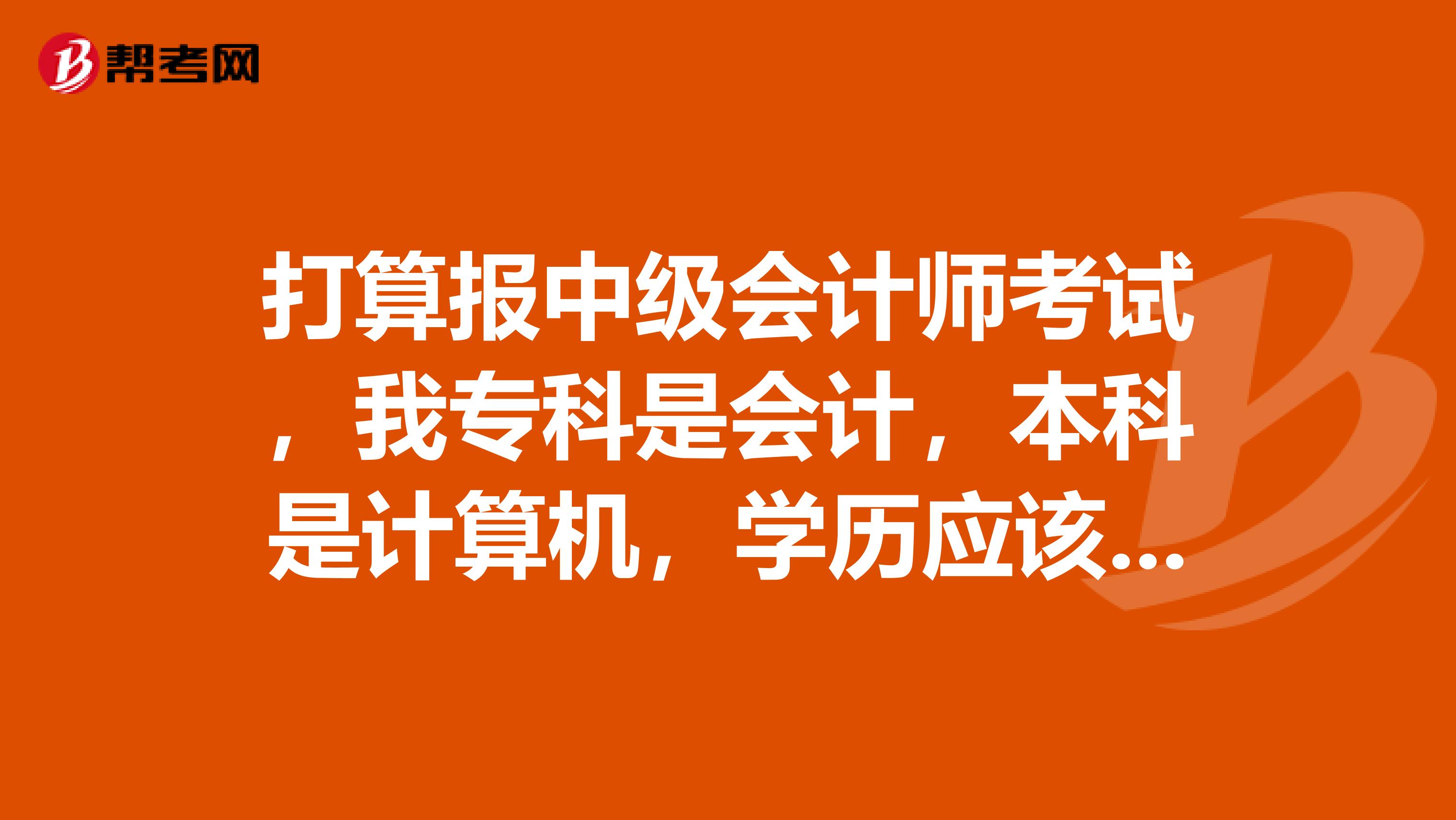 打算报中级会计师考试，我专科是会计，本科是计算机，学历应该填本科还是专科？