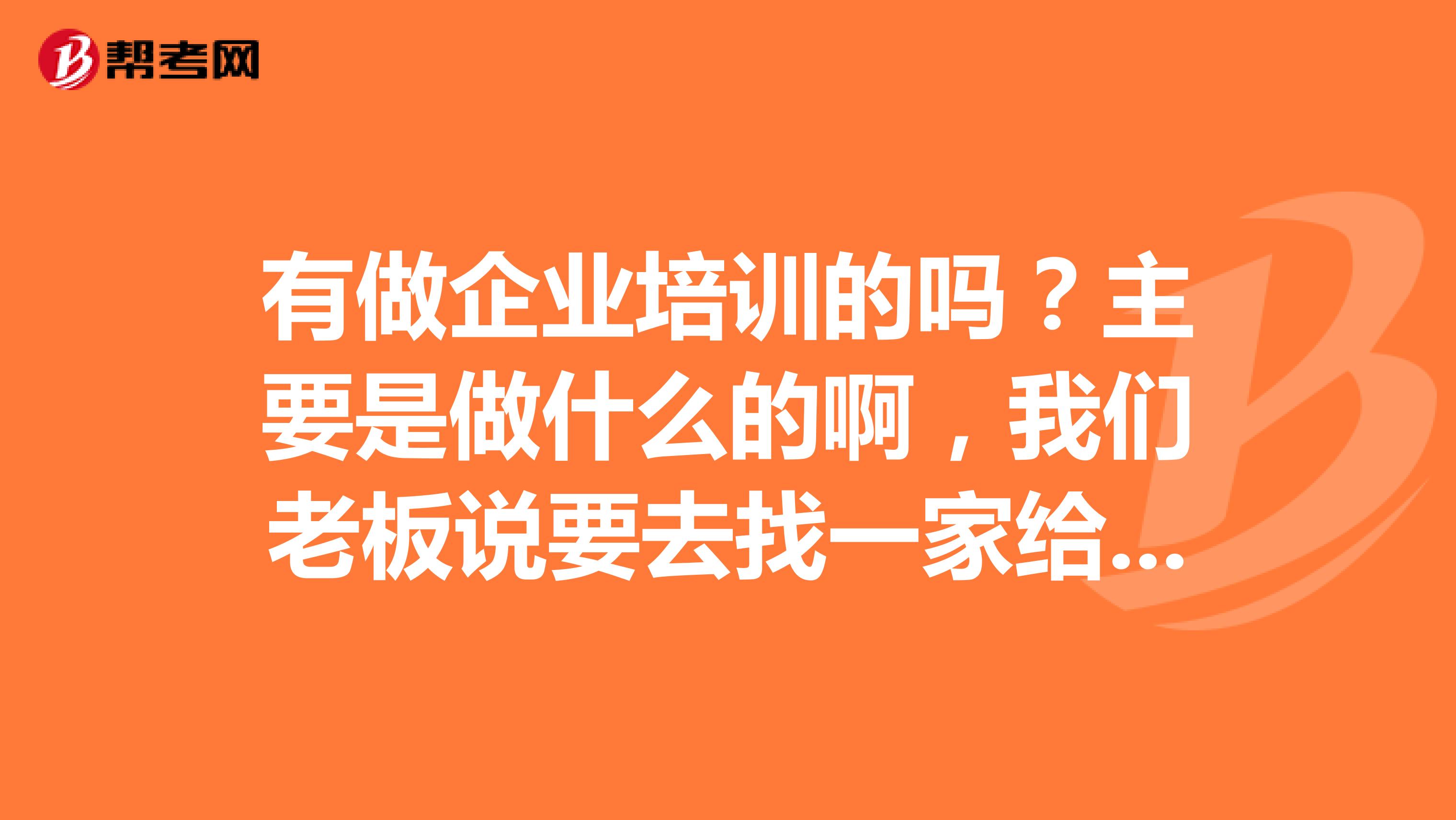 有做企业培训的吗?主要是做什么的啊,我们老板说要去找一家给我们做培训???