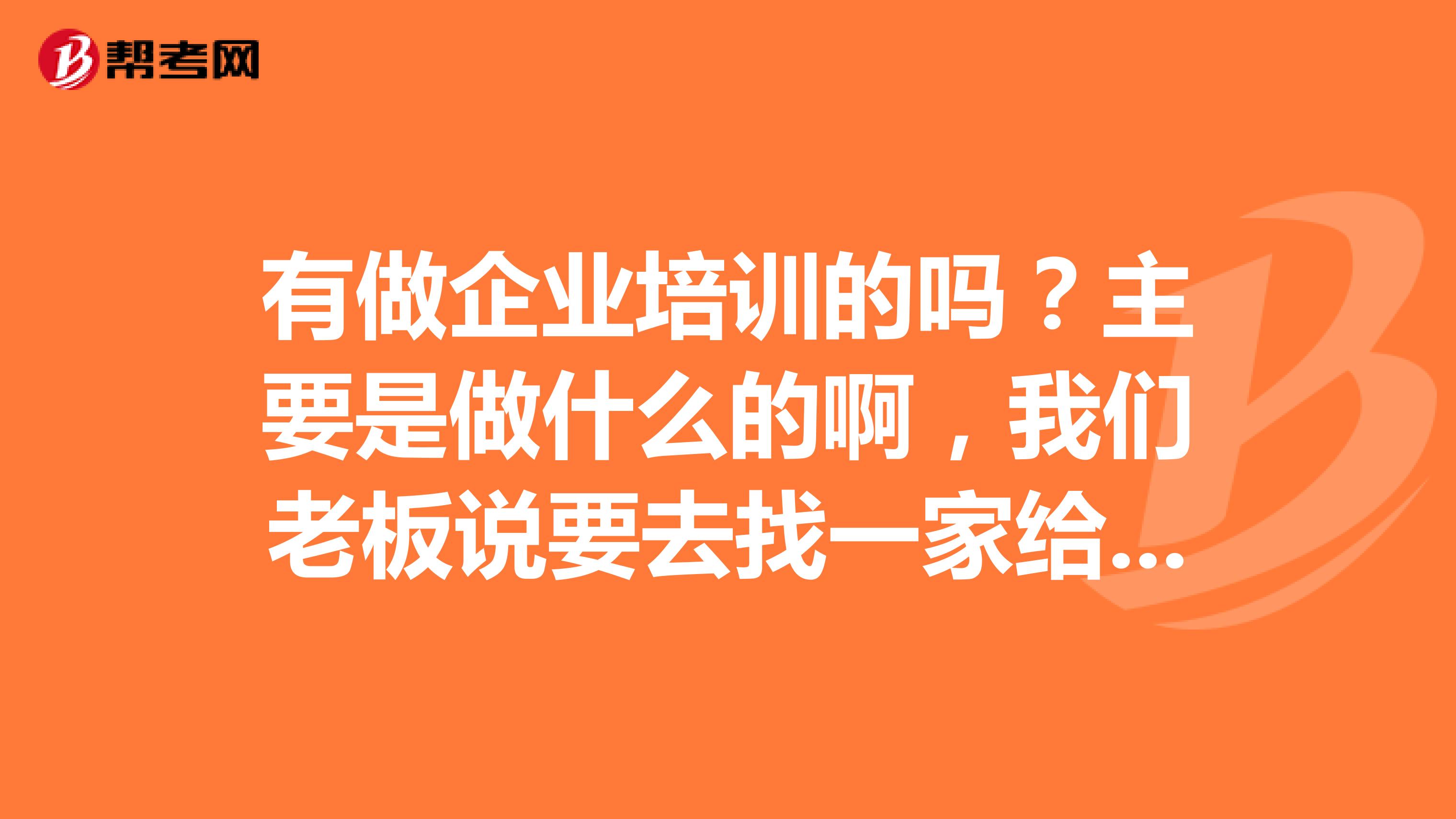 有做企业培训的吗？主要是做什么的啊，我们老板说要去找一家给我们做培训？？？