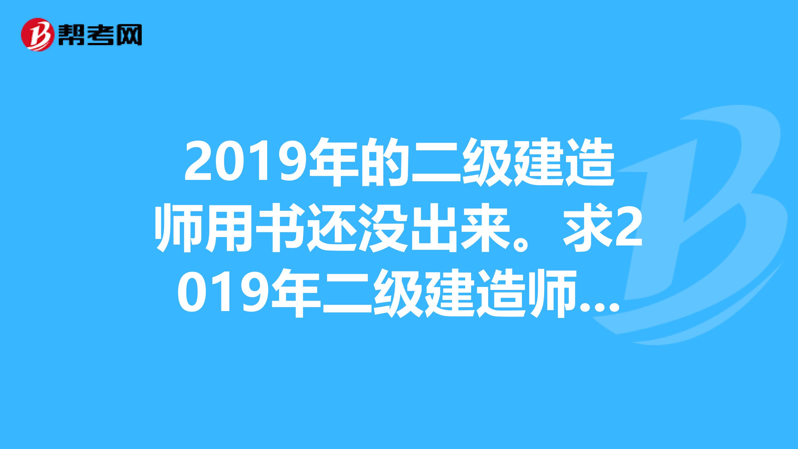 2019年的二级建造师用书还没出来。求2019年二级建造师考试电子版用书。管理与实务最好是市政的,谢谢。