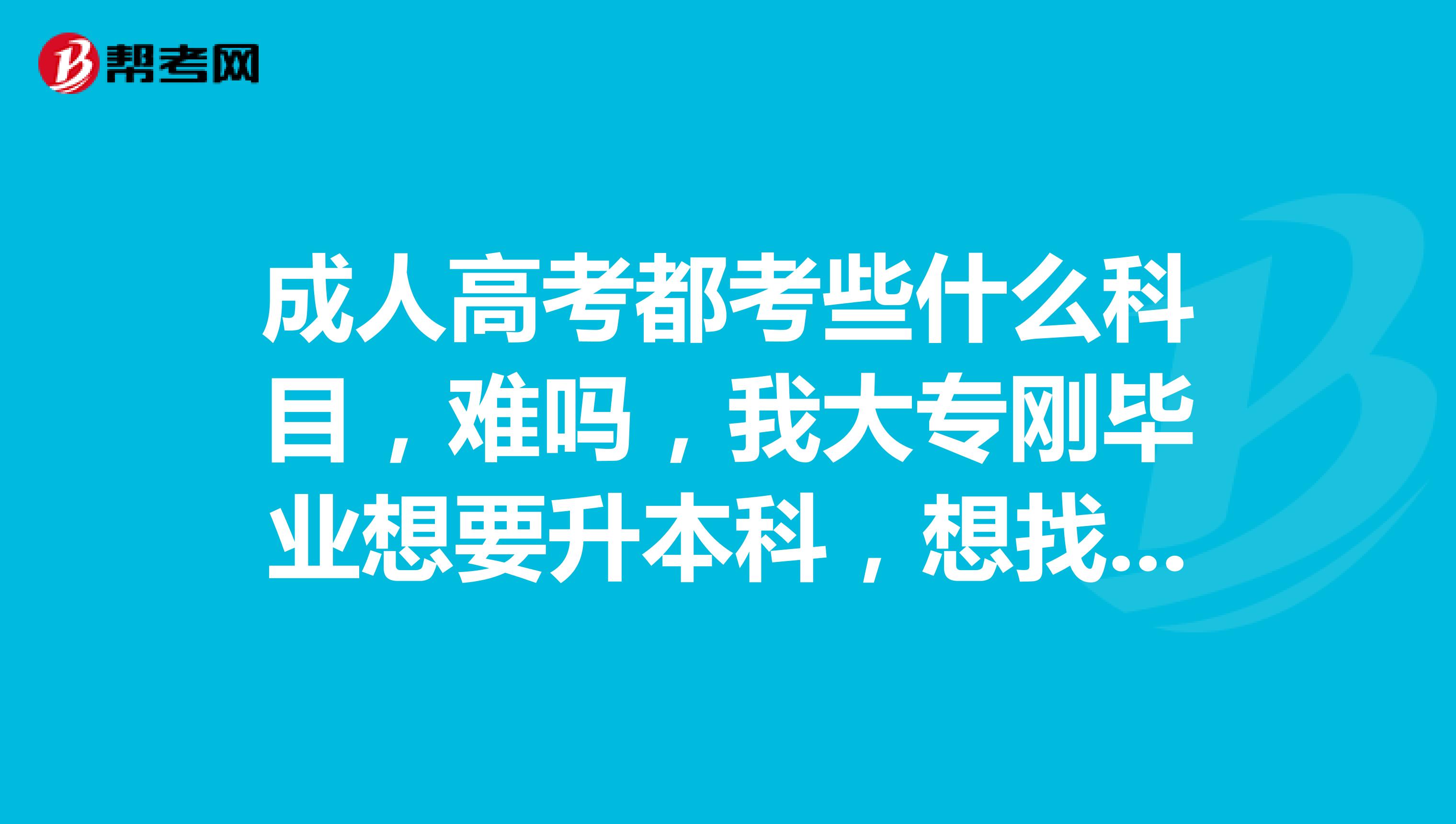 成人高考都考些什么科目,难吗,我大专刚毕业想要升本科,想找个好点的学校。