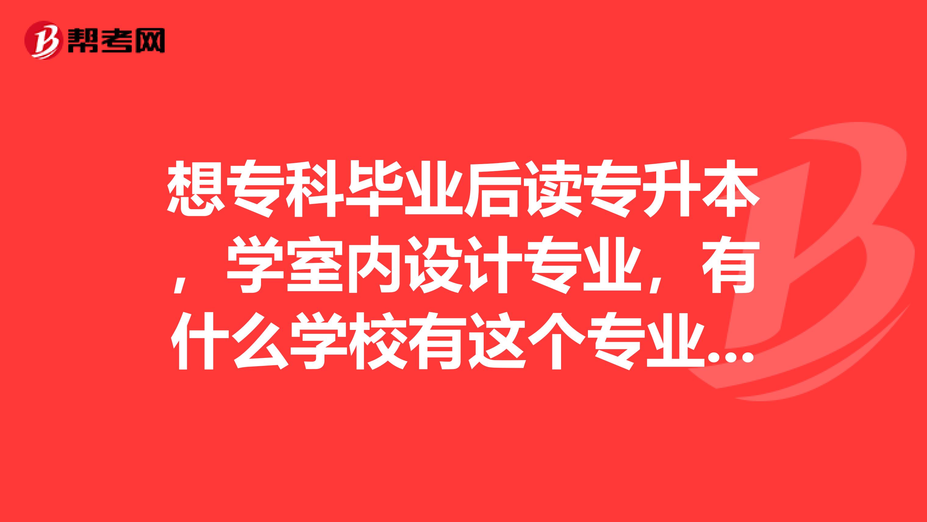 想专科毕业后读专升本，学室内设计专业，有什么学校有这个专业的专升本，好一点的，正规学校