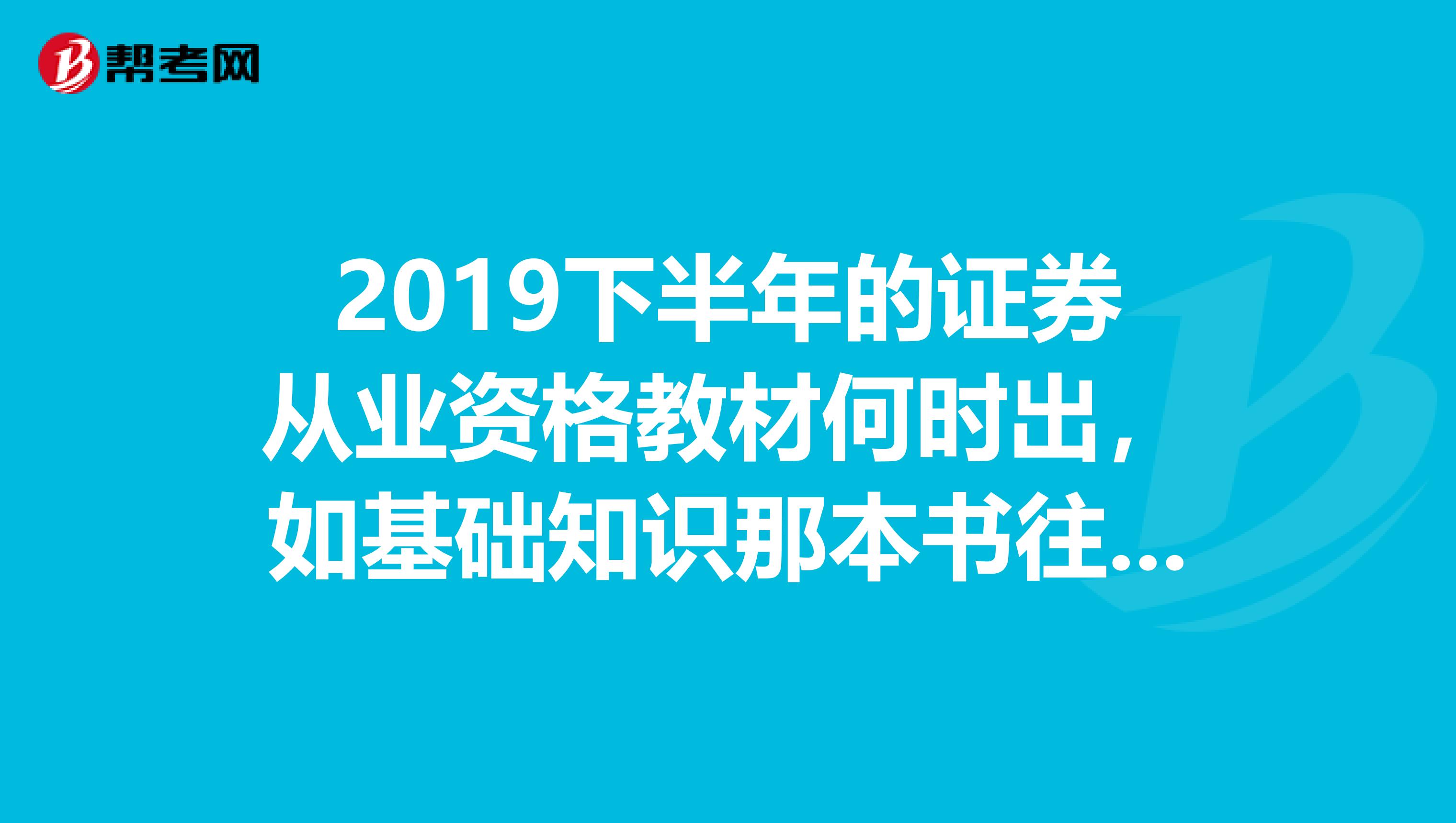 2019下半年的证券从业资格教材何时出,如基础知识那本书往年的出版时间可否说一下