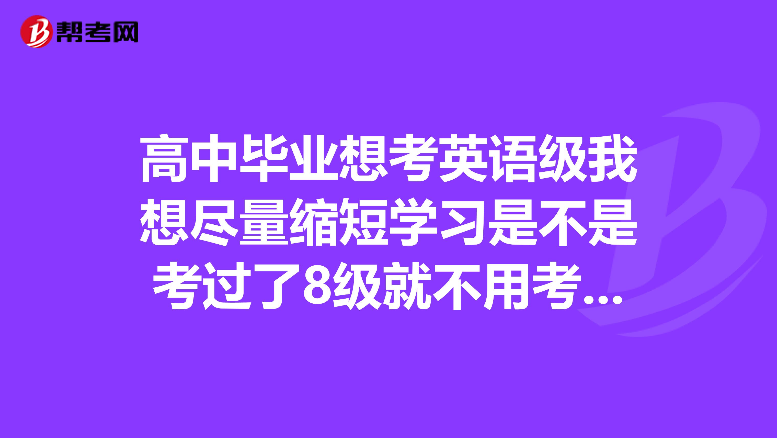 高中毕业想考英语级我想尽量缩短学习是不是考过了8级就不用考四六级了具体我该怎么做求详细