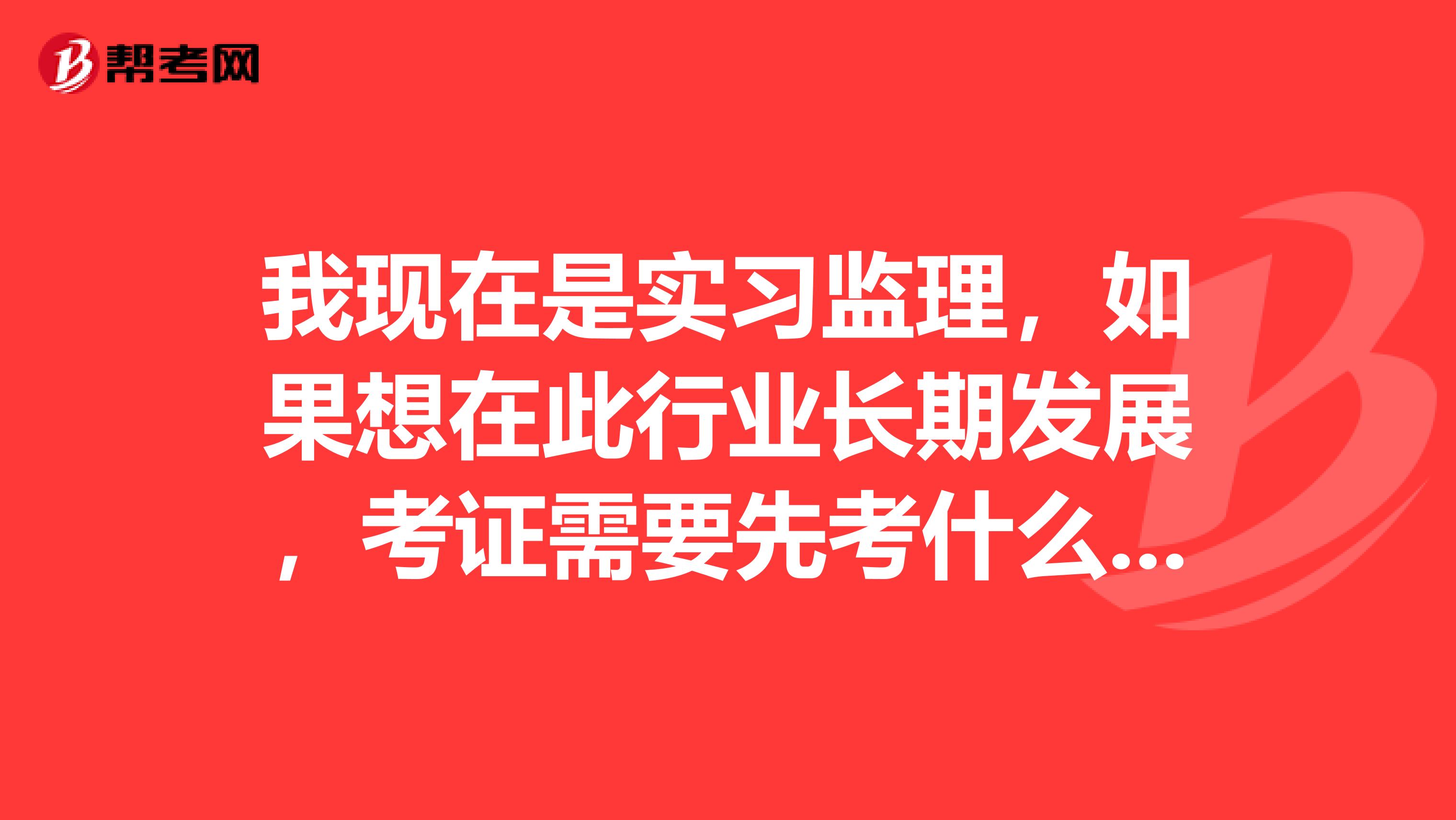 我现在是实习监理，如果想在此行业长期发展，考证需要先考什么。这行业怎么样？
