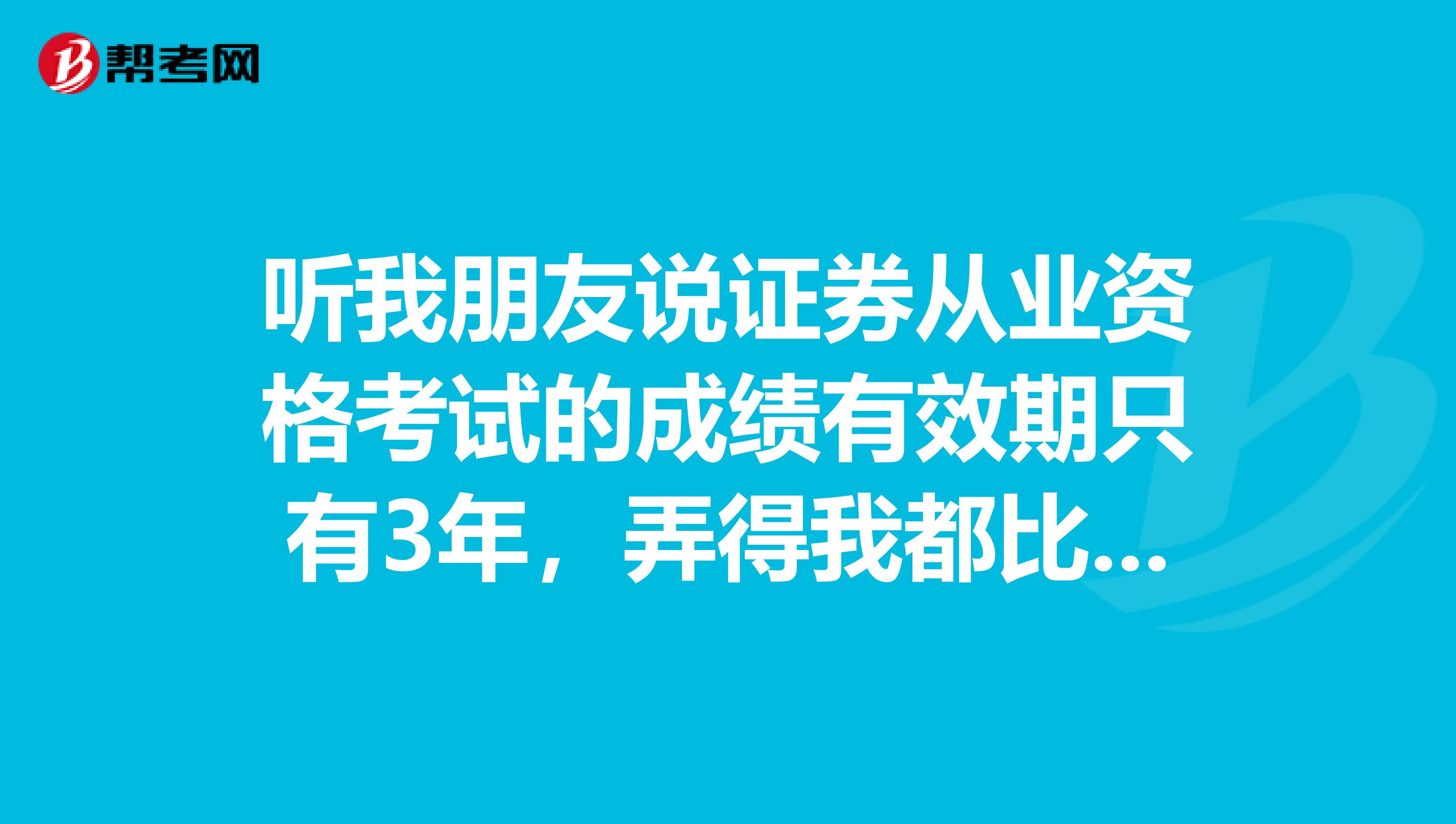 听我朋友说证券从业资格考试的成绩有效期只有3年，弄得我都比想报考了，是真的吗？