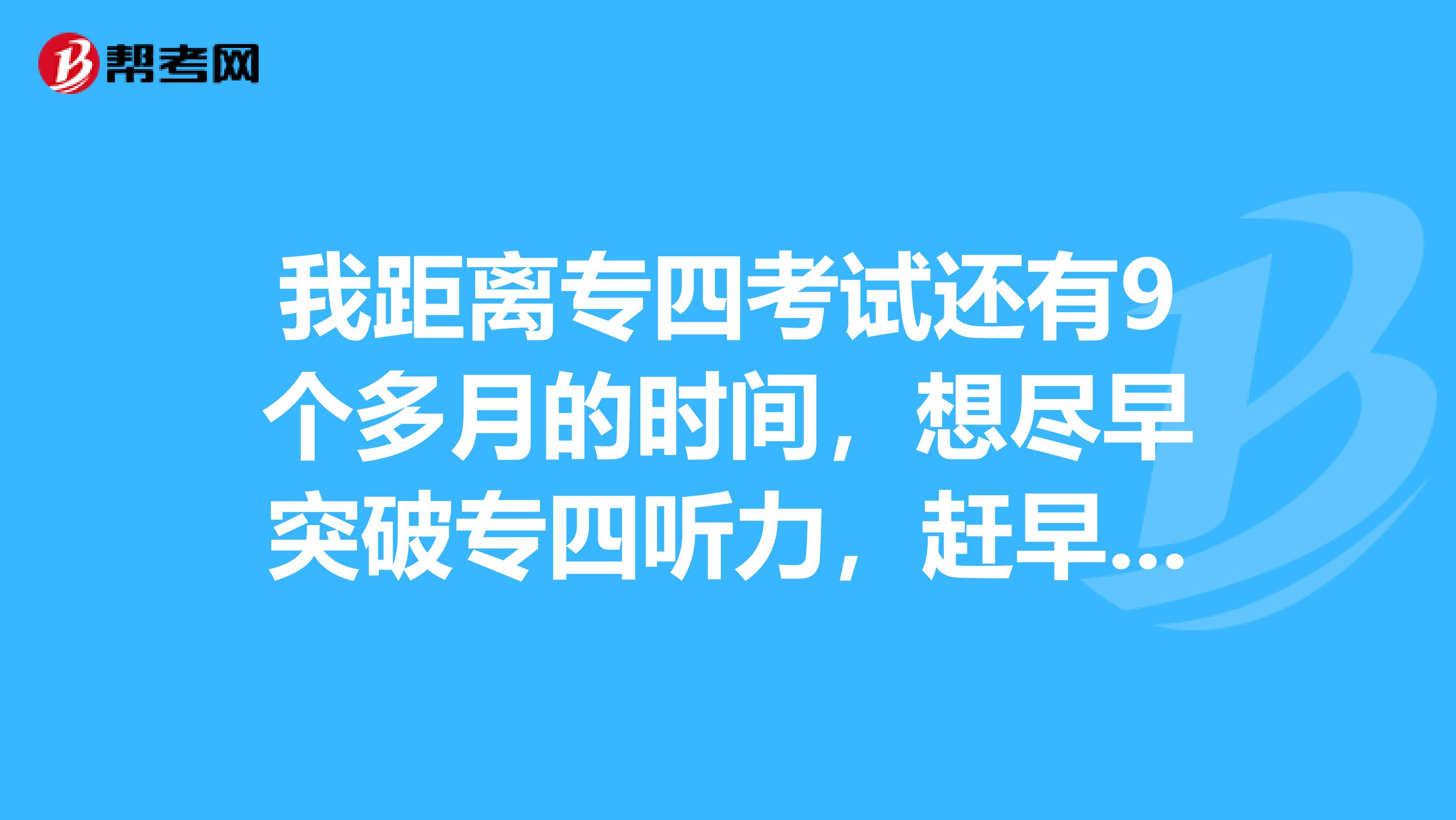 我距离专四考试还有9个多月的时间，想尽早突破专四听力，赶早不赶晚，但英语听力确实不是一件看好突破的东西，想请教各位，怎样在这剩下九个月里突破英语专四的听力啊？