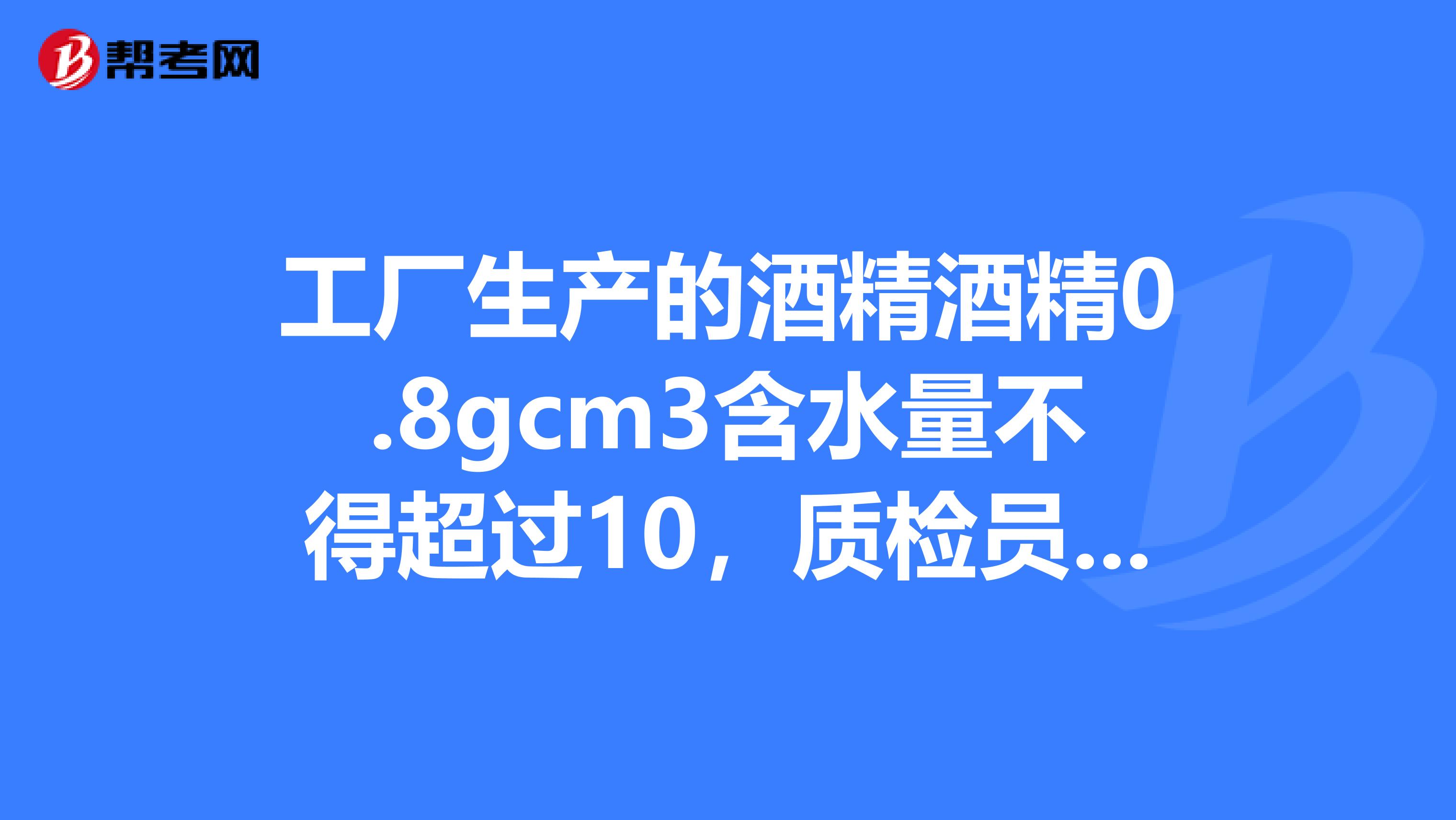 工厂生产的酒精酒精0.8gcm3含水量不得超过10，质检员抽出甲乙丙丁四瓶样本......