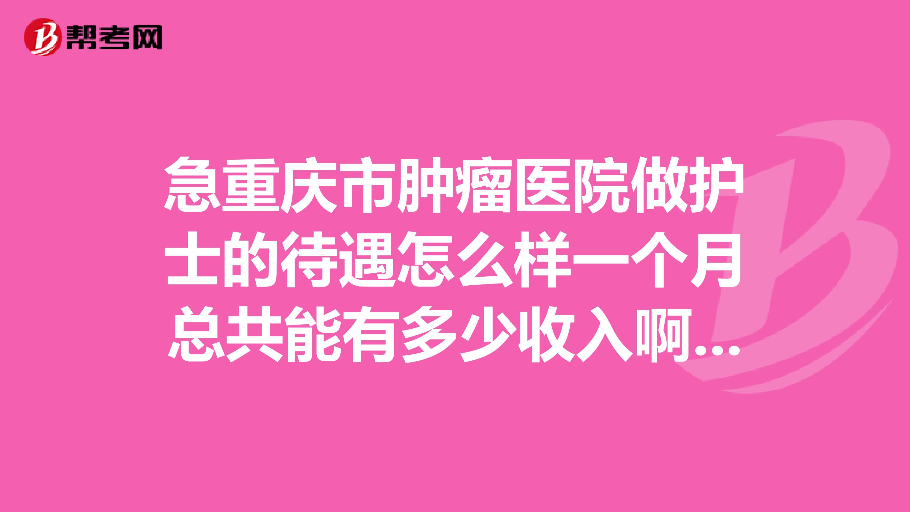 急重庆市肿瘤医院做护士的待遇怎么样一个月总共能有多少收入啊谁知道啊,谢谢