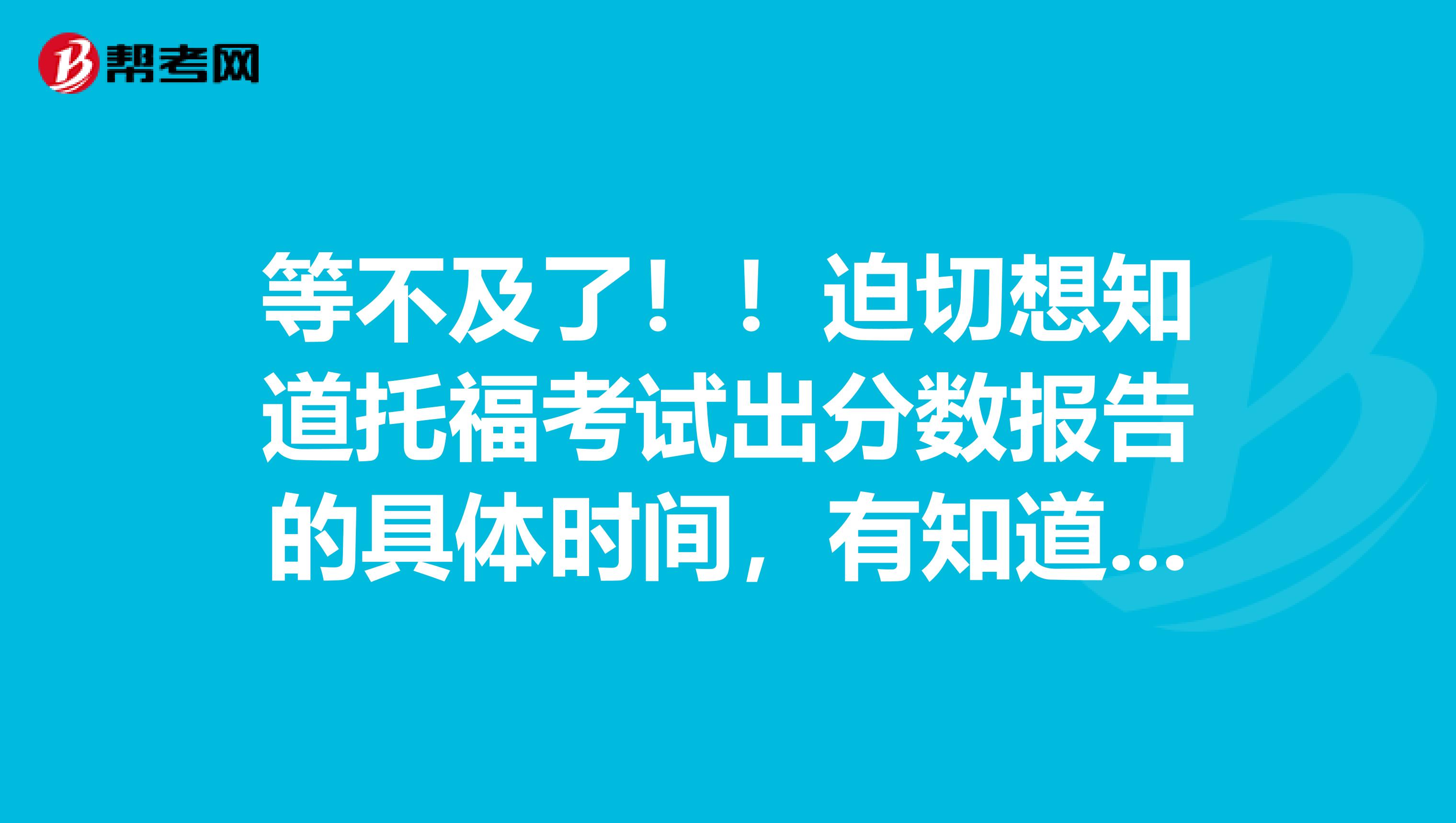 等不及了！！迫切想知道托福考试出分数报告的具体时间，有知道的人吗！