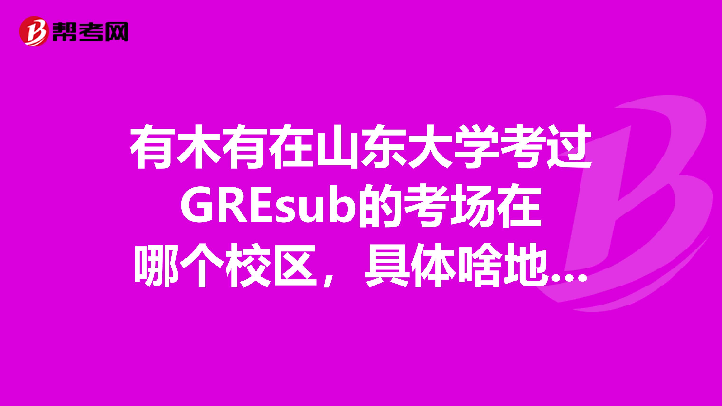 有木有在山东大学考过GREsub的考场在哪个校区,具体啥地方现在还是笔试么